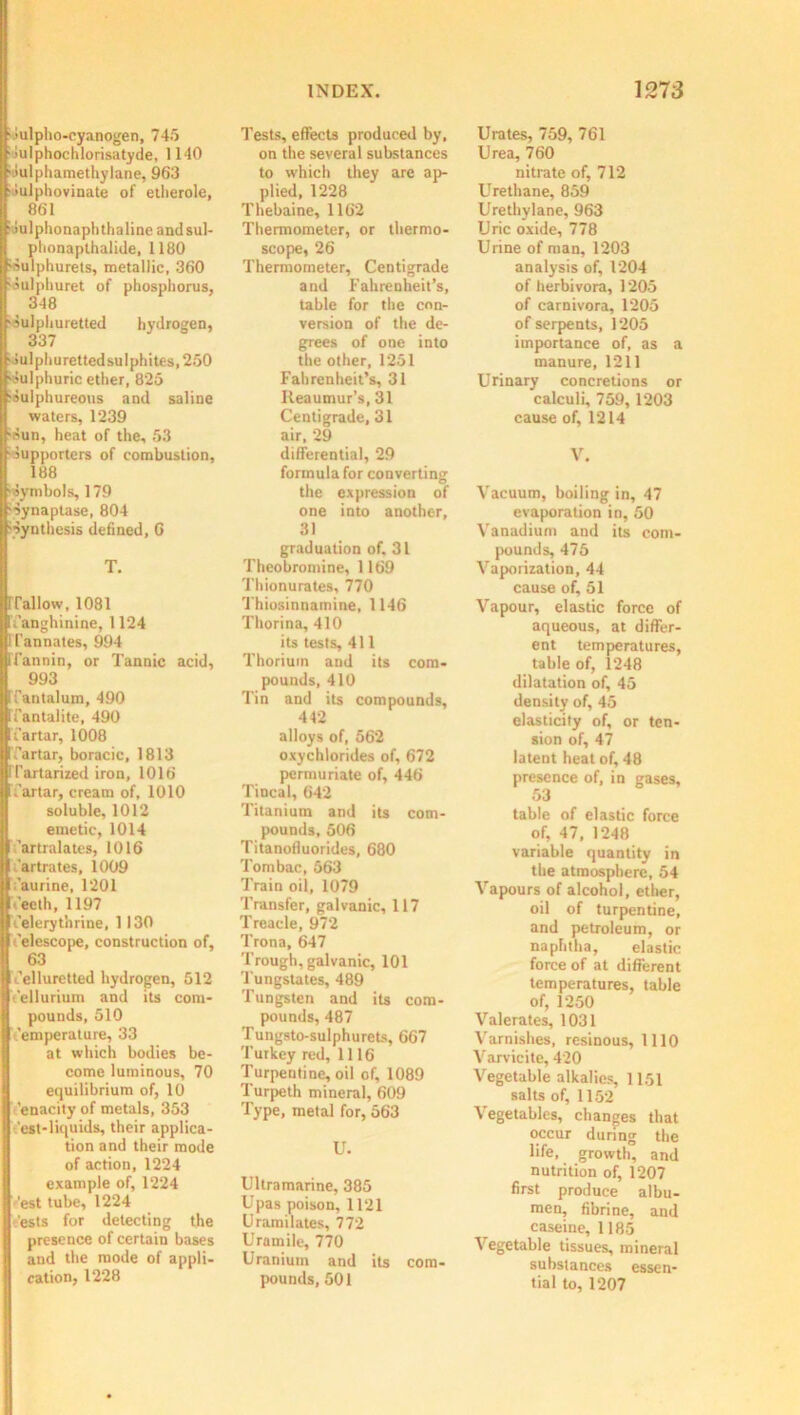 •lulpho-cyanogen, 745 ■ilulphochlorisatyde, 1140 •lulphamethylane, 963 • lulphovinate of etlierole, 861 ■ilulphonaphthaline andsul- phonapthalide, 1180 •aulphurets, metallic, 360 ioulphuret of phosphorus, 348 •Sulphuretted hydrogen, 337 •Iulpliuretted sulphites, 250 '.Sulphuric ether, 825 •Sulphureous and saline waters, 1239 •Sun, heat of the, 53 ■Supporters of combustion, 188 ■Symbols, 179 •Synaptase, 804 •Synthesis defined, G T. rraiiow, io8i Tanghinine, 1124 I I'annates, 994 Tl’annin, or Tannic acid, 993 Tantalum, 490 Tantalite, 490 Tartar, 1008 Tartar, boracic, 1813 Ifartarized iron, 1016 Tartar, cream of, 1010 soluble, 1012 emetic, 1014 Tartralates, 1016 Tartrates, 1009 'aurine, 1201 -eeth, 1197 Telerythrine, 1130 Telescope, construction of, 63 Telluretted hydrogen, 512 Tellurium and its com- pounds, 510 Temperature, 33 at which bodies be- come luminous, 70 equilibrium of, 10 'enacity of metals, 353 'est-liquids, their applica- tion and their mode of action, 1224 example of, 1224 'est tube, 1224 rests for detecting the presence of certain bases and the mode of appli- cation, 1228 Tests, effects produced by, on the several substances to which they are ap- plied, 1228 Thebaine, 1162 Thermometer, or thermo- scope, 26 Thermometer, Centigrade and Fahrenheit’s, table for the con- version of the de- grees of one into the other, 1251 Fahrenheit’s, 31 Keaumur’s, 31 Centigrade, 31 air, 29 differential, 29 formula for converting the expression of one into another, 31 graduation of. 31 Theobromine, 1169 Thionurates, 770 Thiosinnamine, 1146 Thorina, 410 its tests, 411 Thorium and its com- pounds, 410 Tin and its compounds, 442 alloys of, 562 oxychlorides of, 672 permuriate of, 446 Tincal, 642 Titanium and its com- pounds, 506 Titanolluorides, 680 Tombac, 563 Train oil, 1079 Transfer, galvanic, 117 Treacle, 972 Trona, 647 Trough, galvanic, 101 'Tungstates, 489 Tungsten and its com- pounds, 487 Tungsto-sulphurets, 667 Turkey red, 1116 Turpentine, oil of, 1089 Turpeth mineral, 609 Type, metal for, 563 U. Ultramarine, 385 Upas poison, 1121 Uramilates, 772 Uramile, 770 Uranium and its com- pounds, 501 Urates, 759, 761 Urea, 760 nitrate of, 712 Urethane, 859 Urethylane, 963 Uric oxide, 778 Urine of man, 1203 analysis of, 1204 of herbivora, 1205 of carnivora, 1205 of serpents, 1205 importance of, as a manure, 1211 Urinary concretions or calculi, 759, 1203 cause of, 1214 V. Vacuum, boiling in, 47 evaporation in, 50 Vanadium and its com- pounds, 475 Vaporization, 44 cause of, 51 Vapour, elastic force of aqueous, at differ- ent temperatures, table of, 1248 dilatation of, 45 density of, 45 elasticity of, or ten- sion of, 47 latent heat of, 48 presence of, in gases, 53 table of elastic force of, 47, 1248 variable quantity in the atmosphere, 54 Vapours of alcohol, ether, oil of turpentine, and petroleum, or naphtha, elastic force of at different temperatures, table of, 1250 Valerates, 1031 Varnishes, resinous, 1110 Varvicite, 420 Vegetable alkalies, 1151 salts of, 1152 Vegetables, changes that occur during the life, growth, and nutrition of, 1207 first produce albu- men, fibrine, and caseine, 1185 Vegetable tissues, mineral substances essen- tial to, 1207
