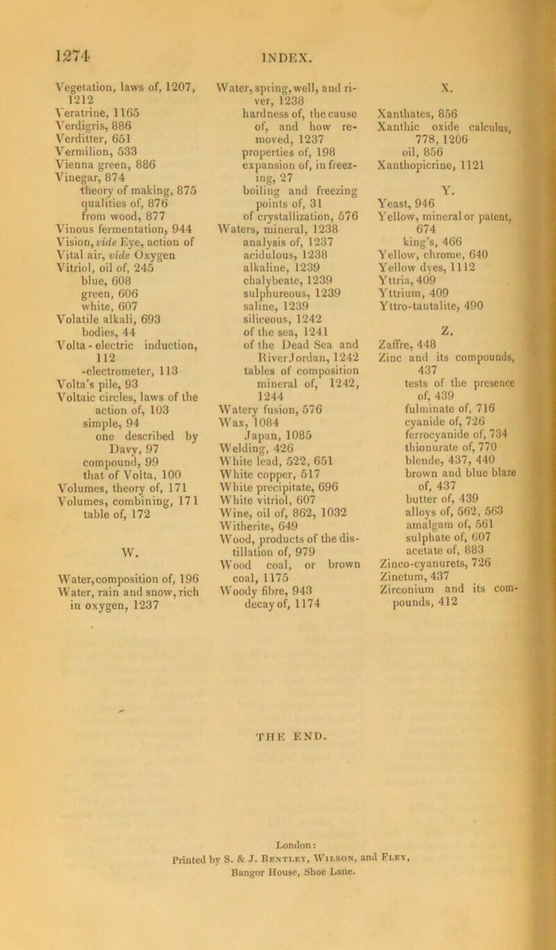 Vegetation, laws of, 1207, 1212 Yeratrine, 1165 Verdigris, 886 Verditter, 651 Vermilion, 533 Vienna green, 886 Vinegar, 874 theory of making, 875 qualities of, 876 from wood, 877 Vinous fermentation, 944 Vision, vide Eye, action of Vital air, vide Oxygen Vitriol, oil of, 245 blue, 608 green, 606 white, 607 Volatile alkali, 693 bodies, 44 Volta - electric induction, 112 -electrometer, 113 Volta’s pile, 93 Voltaic circles, laws of the action of, 103 simple, 94 one described by Davy, 97 compound, 99 that of Volta, 100 Volumes, theory of, 171 Volumes, combining, 171 table of, 172 W. Water,composition of, 196 Water, rain and snow, rich in oxygen, 1237 Water, spring, well, and ri- ver, 1238 hardness of, the cause of, and how re- moved, 1237 properties of, 198 expansion of, in freez- ing, 27 boiling and freezing points of, 31 of crystallization, 576 Waters, mineral, 1238 analysis of, 1237 acidulous, 1238 alkaline, 1239 chalybeate, 1239 sulphureous, 1239 saline, 1239 siliceous, 1242 of the sea, 1241 of the Dead Sea and lliver Jordan, 1242 tables of composition mineral of, 1242, 1244 Watery fusion, 576 Wax, 1084 Japan, 1085 Welding, 426 White lead, 522, 651 White copper, 517 While precipitate, 696 White vitriol, 607 Wine, oil of, 862, 1032 Witherite, 649 Wood, products of the dis- tillation of, 979 Wood coal, or brown coal, 1175 Woody fibre, 943 decay of, 1174 THE END. X. Xanthates, 856 Xanthic oxide calculus, 778,1206 oil, 856 Xanthopicrine, 1121 Y. Yeast, 946 Yellow, mineral or patent, 674 king’s, 466 Yellow, chrome, 640 Yellow dyes, 1112 Yttria, 409 Yttrium, 409 Yttro-tantalite, 490 Z. ZafTre, 448 Zinc and its compounds, 437 tests of the presence of, 439 fulminate of, 716 cyanide of, 726 ferrocyanide of, 734 thionurate of, 770 blende, 437, 440 brown and blue blaze of, 437 butter of, 439 alloys of, 562, 563 amalgam of, 561 sulphate of, 607 acetate of, 883 Zinco-cyanurets, 726 Zinetum, 437 Zirconium and its com- pounds, 412 London: printed by S. ft J. Bentley, Wilson, and Fley, Bangor House, Shoe Lane.