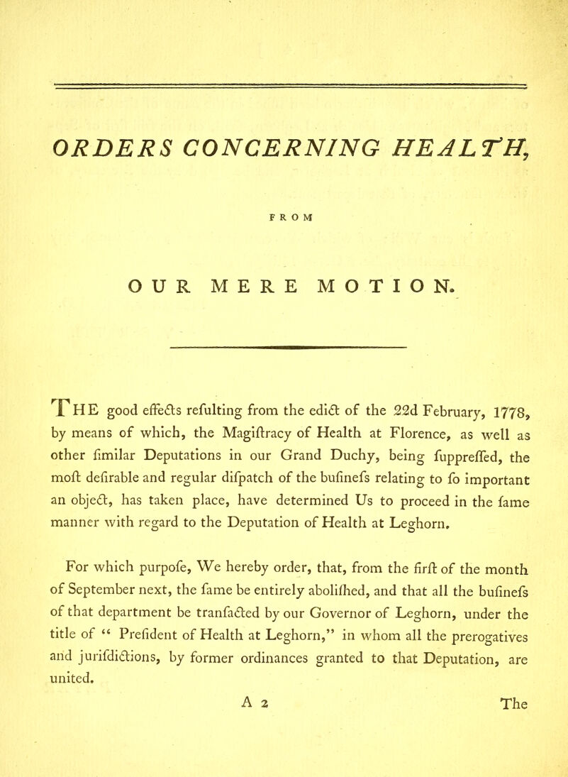 ORDERS CONCERNING HEALTH\ FROM OUR MERE MOTION. The good effe&s refulting from the edi& of the February, 1778, by means of which, the Magiftracy of Health at Florence, as well as other hmilar Deputations in our Grand Duchy, being fupprefled, the moft defirable and regular difpatch of the bufinefs relating to fo important an object, has taken place, have determined Us to proceed in the fame manner with regard to the Deputation of Health at Leghorn. For which purpofe, We hereby order, that, from the firfl of the month of September next, the fame be entirely abolilhed, and that all the bufinefs of that department be tranfa&ed by our Governor of Leghorn, under the title of “ President of Health at Leghorn,” in whom all the prerogatives and jurifdi&ions, by former ordinances granted to that Deputation, are united. A 2 The