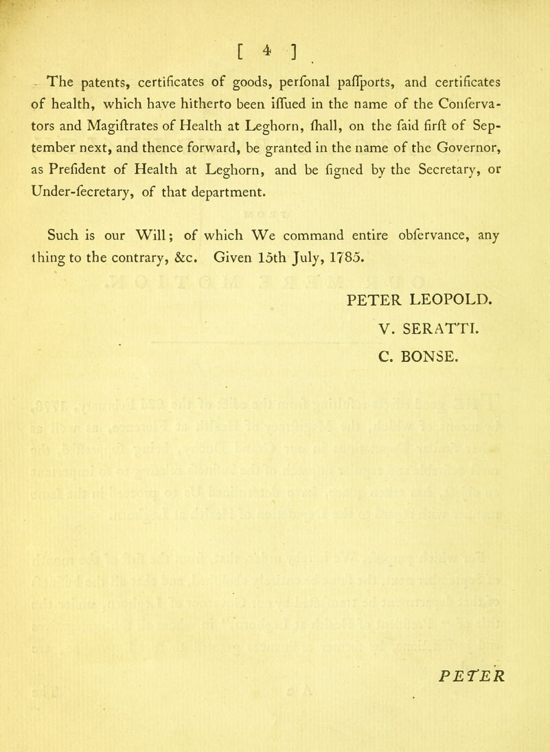 The patents, certificates of goods, perfonal paflports, and certificates of health, which have hitherto been iffued in the name of the Conferva- tors and Magiftrates of Health at Leghorn, fhall, on the faid firffc of Sep- tember next, and thence forward, be granted in the name of the Governor, as Prefident of Health at Leghorn, and be figned by the Secretary, or Under-fecretary, of that department. Such is our Will; of which We command entire obfervance, any thing to the contrary, &c. Given 15th July, 1785. PETER LEOPOLD. V. SERATTI. C. BONSE. PETER