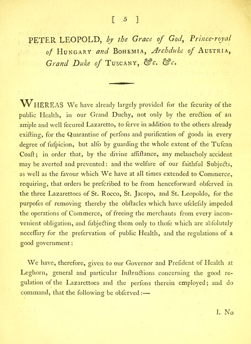 PETER LEOPOLD, by the Grace of God, Prince-royal of Hungary and Bohemia, Archduke of Austria, Grand Duke of Tuscany, &_c. WHEREAS We have already largely provided for the fecurity of the public Health, in our Grand Duchy, not only by the ere&ion of an ample and well fecured Lazaretto, to ferve in addition to the others already exifting, for the Quarantine of perfons and purification of goods in every degree of fufpicion, but alfo by guarding the whole extent of the Tufcan Coaft; in order that, by the divine affiftance, any melancholy accident may be averted and prevented: and the welfare of our faithful Subjects, as well as the favour which We have at all times extended to Commerce, requiring, that orders be prefcribed to be from henceforward obferved in the three Lazarettoes of St. Rocco, St. Jacopo, and St. Leopold©, for the purpofes of removing thereby the obftacles which have ufelefsly impeded the operations of Commerce, of freeing the merchants from every incon- venient obligation, and fubjedling them only to thofe which are abfolutely neceffary for the prefervation of public Health, and the regulations of a good government: We have, therefore, given to our Governor and Prefident of Health at Leghorn, general and particular Inftrudtions concerning the good re- gulation of the Lazarettoes and the perfons therein employed; and do command, that the following be obferved:-— I. No