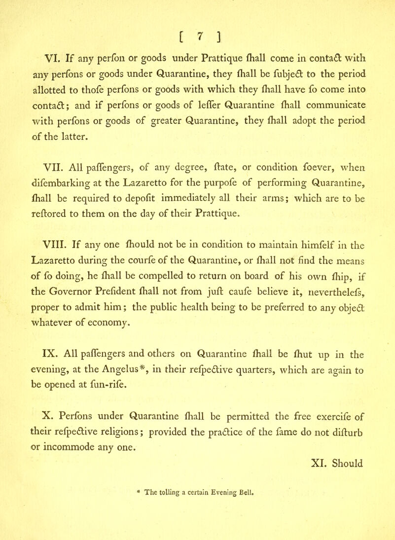 VI. If any perfon or goods under Prattique fhall come in conta£l with any perfons or goods under Quarantine, they fhall be fubjeft to the period allotted to thofe perfons or goods with which they fhall have fo come into contact; and if perfons or goods of leffer Quarantine fhall communicate with perfons or goods of greater Quarantine, they fhall adopt the period of the latter. VII. All paffengers, of any degree, flate, or condition foever, when difembarking at the Lazaretto for the purpofe of performing Quarantine, fhall be required to depofit immediately all their arms; which are to be reftored to them on the day of their Prattique. VIII. If any one fhould not be in condition to maintain himfelf in the Lazaretto during the courfe of the Quarantine, or fhall not find the means of fo doing, he fhall be compelled to return on board of his own fhip, if the Governor Prefident fhall not from juft caufe believe it, neverthelefs, proper to admit him; the public health being to be preferred to any object whatever of economy. IX. All paffengers and others on Quarantine fhall be fhut up in the evening, at the Angelus*, in their refpedive quarters, which are again to be opened at fun-rife. X. Perfons under Quarantine fhall be permitted the free exercife of their refpe&ive religions; provided the practice of the fame do not diflurb or incommode any one. XI. Should * The tolling a certain Evening Bell.