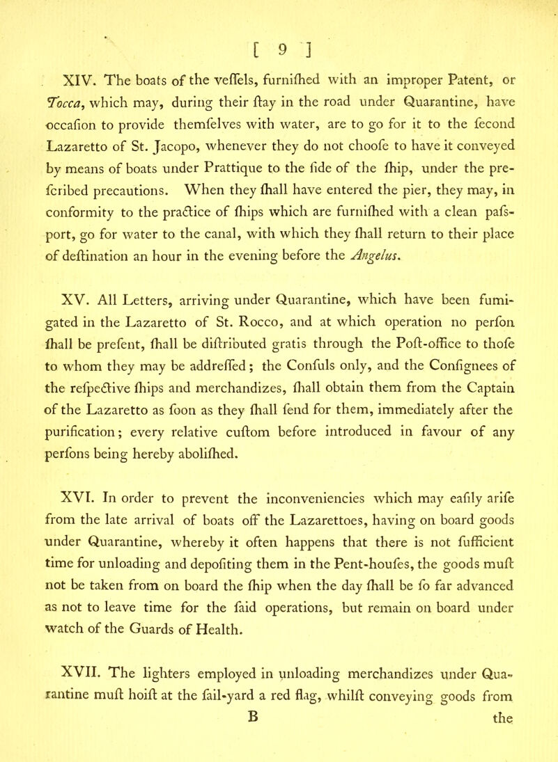 XIV. The boats of the veflels, furnifhed with an improper Patent, or Tccca, which may, during their flay in the road under Quarantine, have occafion to provide themfelves with water, are to go for it to the fecond Lazaretto of St. Jacopo, whenever they do not choofe to have it conveyed by means of boats under Prattique to the fide of the fhip, under the pre- ferred precautions. When they fhall have entered the pier, they may, in conformity to the pradtice of fhips which are furnifhed with a clean pafs- port, go for water to the canal, with which they fhall return to their place of deflination an hour in the evening before the Angelus. XV. All Letters, arriving under Quarantine, which have been fumi- gated in the Lazaretto of St. Rocco, and at which operation no perfon fhall be prefent, fhall be diflributed gratis through the Poll-office to thole to whom they may be addreffed; the Confuls only, and the Confignees of the refpedtive fhips and merchandizes, fhall obtain them from the Captain of the Lazaretto as foon as they fhall fend for them, immediately after the purification; every relative cuftom before introduced in favour of any perfons being hereby abolifhed. XVI. In order to prevent the inconveniencies which may eafily arife from the late arrival of boats off the Lazarettoes, having on board goods under Quarantine, whereby it often happens that there is not fufficient time for unloading and depofiting them in the Pent-houfes, the goods mull not be taken from on board the fhip when the day fhall be fo far advanced as not to leave time for the faid operations, but remain on board under watch of the Guards of Health. XVII. The lighters employed in unloading merchandizes under Qua- rantine mull: hoifl at the fail-yard a red flag, whilfl conveying goods from B the