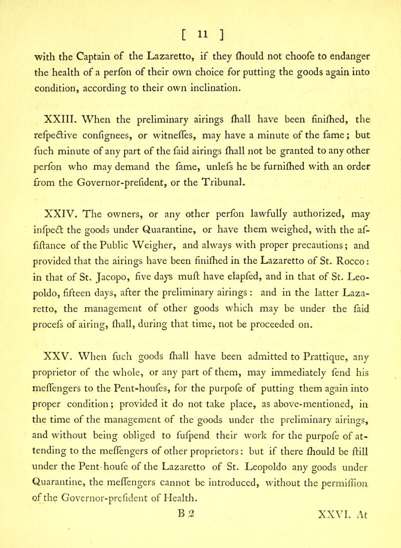 with the Captain of the Lazaretto, if they fhould not choofe to endanger the health of a perfon of their own choice for putting the goods again into condition, according to their own inclination. XXIII. When the preliminary airings fhall have been finifhed, the refpe&ive confignees, or witneffes, may have a minute of the fame; but fuch minute of any part of the faid airings fhall not be granted to any other perfon who may demand the fame, unlefs he be furnifhed with an order from the Governor-prelident, or the Tribunal. XXIV. The owners, or any other perfon lawfully authorized, may infpedt the goods under Quarantine, or have them weighed, with the af- fiftance of the Public Weigher, and always with proper precautions; and provided that the airings have been finifhed in the Lazaretto of St. Rocco: in that of St. Jacopo, five days muft have elapfed, and in that of St. Leo- poldo, fifteen days, after the preliminary airings : and in the latter Laza- retto, the management of other goods which may be under the faid procefs of airing, fhall, during that time, not be proceeded on. XXV. When fuch goods fhall have been admitted to Prattique, any proprietor of the whole, or any part of them, may immediately fend his meffengers to the Pent-houfes, for the purpofe of putting them again into proper condition; provided it do not take place, as above-mentioned, in the time of the management of the goods under the preliminary airings, and without being obliged to fufpend their work for the purpofe of at- tending to the meffengers of other proprietors: but if there fhould be fiill under the Penthoufe of the Lazaretto of St. Leopoldo any goods under Quarantine, the meffengers cannot be introduced, without the permiffion of the Governor-prefident of Health. B3 XXVI. At