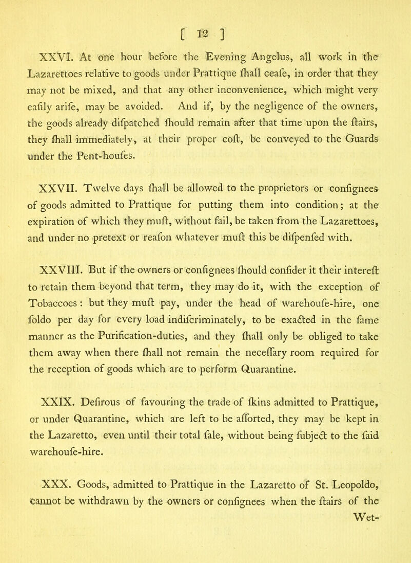 [ ® ] XXVI. At one hour before the Evening Angelus, all work in the Lazarettoes relative to goods under Prattique fhall ceafe, in order that they may not be mixed, and that any other inconvenience, which might very eafily arife, may be avoided. And if, by the negligence of the owners, the goods already difpatched fhould remain after that time upon the flairs, they fhall immediately, at their proper coft, be conveyed to the Guards under the Pent-houfes. XXVII. Twelve days fhall be allowed to the proprietors or confignees of goods admitted to Prattique for putting them into condition; at the expiration of which they muft, without fail, be taken from the Lazarettoes, and under no pretext or reafon whatever mull this be difpenfed with. XXVIII. But if the owners or confignees fhould confider it their intereft to retain them beyond that term, they may do it, with the exception of Tobaccoes : but they muft pay, under the head of warehoufe-hire, one foldo per day for every load indifcriminately, to be exacted in the fame manner as the Purification-duties, and they fhall only be obliged to take them away when there fhall not remain the neceflary room required for the reception of goods which are to perform Quarantine. XXIX. Defirous of favouring the trade of fkins admitted to Prattique, or under Quarantine, which are left to be alforted, they may be kept in the Lazaretto, even until their total fale, without being fubjedt to the faid warehoufe-hire. XXX. Goods, admitted to Prattique in the Lazaretto of St. Leopoldo, tannot be withdrawn by the owners or confignees when the flairs of the Wet-