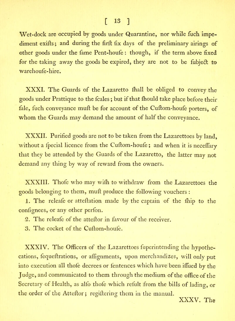 Wet-dock are occupied by goods under Quarantine, nor while fuch impe- diment exifts; and during the firft fix days of the preliminary airings of other goods under the fame Pent-houfe: though, if the term above fixed for the taking away the goods be expired, they are not to be fubjeft to warehoufe-hire. XXXI. The Guards of the Lazaretto fhall be obliged to convey the goods under Prattique to the fcales; but if that fhould take place before their fale, fuch conveyance mult be for account of the Cuftom-houfe porters, of whom the Guards may demand the amount of half the conveyance. XXXII. Purified goods are not to be taken from the Lazarettoes by land, without a fpecial licence from the Cuftom-houfe; and when it is neceffary that they be attended by the Guards of the Lazaretto, the latter may not demand any thing by way of reward from the owners. XXXIII. Thofe who may wifh to withdraw from the Lazarettoes the goods belonging to them, muft produce the following vouchers : 1. The releafe or atteftation made by the captain of the fhip to the confignees, or any other perfon. 2. The releafe of the atteftor in favour of the receiver. 3. The cocket of the Cuftom-houfe. XXXIV. The Officers of the Lazarettoes fuperintending the hypothe- cations, fequeftrations, or affignments, upon merchandizes, will only put into execution all thofe decrees or fentences which have been iffued by the Judge, and communicated to them through the medium of the office of the Secretary of Health, as alfo thofe which refult from the bills of lading, or the order of the Atteftor; regiftering them in the manual. XXXV. The