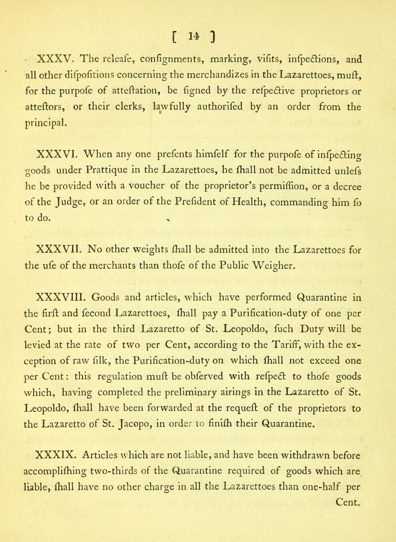 XXXV. The releafe, confignments, marking, vifits, infpeftions, and all other difpofitions concerning the merchandizes in the Lazarettoes, mull:, for the purpofe of atteftation, be figned by the refpedtive proprietors or atteftors, or their clerks, lawfully authorifed by an order from the principal. XXXVI. When any one prefents himfelf for the purpofe of infpedting goods under Prattique in the Lazarettoes, he fhall not be admitted unlefs he be provided with a voucher of the proprietor’s permiffion, or a decree of the Judge, or an order of the Prefident of Health, commanding him fo to do. XXXVII. No other weights fhall be admitted into the Lazarettoes for the ufe of the merchants than thole of the Public Weigher. XXXVIII. Goods and articles, which have performed Quarantine in the firft and fecond Lazarettoes, fhall pay a Purification-duty of one per Cent; but in the third Lazaretto of St. Leopoldo, fuch Duty will be levied at the rate of two per Cent, according to the Tariff, with the ex- ception of raw filk, the Purification-duty on which fhall not exceed one per Cent: this regulation muft be obferved with relpedt to thofe goods which, having completed the preliminary airings in the Lazaretto of St. Leopoldo, fhall have been forwarded at the requeft of the proprietors to the Lazaretto of St. Jacopo, in order to finifh their Quarantine. XXXIX. Articles which are not liable, and have been withdrawn before accomplifhing two-thirds of the Quarantine required of goods which are liable, fhall have no other charge in all the Lazarettoes than one-half per Cent.