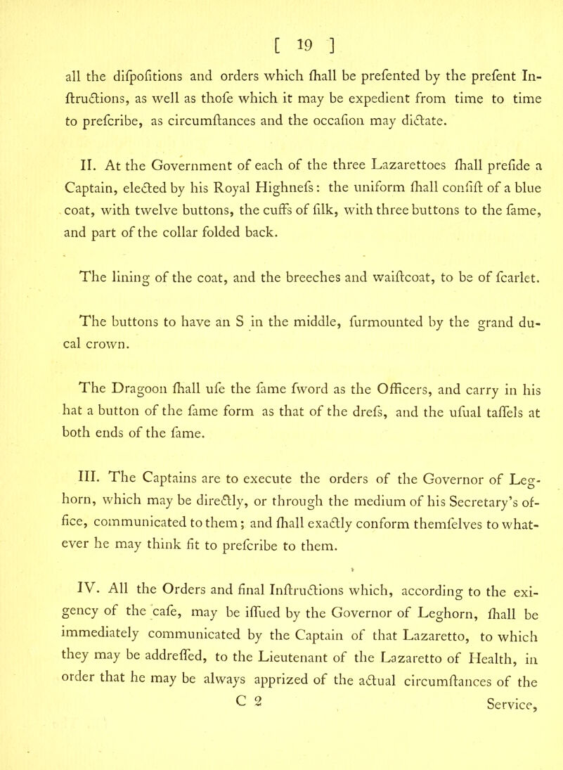 all the difpofitions and orders which fhall be prefented by the prefent In- ftructions, as well as thofe which it may be expedient from time to time to prefcribe, as circumflances and the occafion may dictate. II. At the Government of each of the three Lazarettoes fhall prefide a Captain, elected by his Royal Highnefs: the uniform fhall confift of a blue coat, with twelve buttons, the cuffs of filk, with three buttons to the fame, and part of the collar folded back. The lining of the coat, and the breeches and waiftcoat, to be of fcarlet. The buttons to have an S in the middle, furmounted by the grand du- cal crown. The Dragoon fhall ufe the fame fword as the Officers, and carry in his hat a button of the fame form as that of the drefs, and the ufual taffels at both ends of the fame. III. The Captains are to execute the orders of the Governor of Leg- horn, which may be dire&ly, or through the medium of his Secretary’s of- fice, communicated to them; and fhall exaflly conform themfelves to what- ever he may think fit to prefcribe to them. I IV. All the Orders and final Inffrudtions which, according to the exi- gency of the cafe, may be iffued by the Governor of Leghorn, fhall be immediately communicated by the Captain of that Lazaretto, to which they may be addreffed, to the Lieutenant of the Lazaretto of Health, in order that he may be always apprized of the actual circumftances of the C 2 Service,