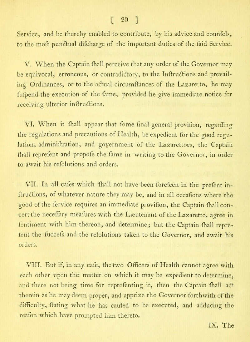 Service, and be thereby enabled to contribute, by his advice and counlels, to the moft pun&ual difcharge of the important duties of the faid Service. V. When the Captain fhall perceive that any order of the Governor may be equivocal, erroneous, or contradictory, to the InftruCtions and prevail- ing Ordinances, or to the aCtual circumftances of the Lazaretto, he may fufpend the execution of the fame, provided he give immediate notice for receiving; ulterior inftru&ions. VI. When it (hall appear that fome final general provifion, regarding the regulations and precautions of Health, be expedient for the good regu- lation, adminiflration, and goyernment of the Lazarettoes, the Captain fhall reprefent and propofe the fame in writing to the Governor, in order to await his refolutions and orders. VII. In all cafes which fhall not have been forefeen in the prefent in- ftruCtions, of whatever nature they may be, and in all occafions where the good of the fervice requires an immediate provifion, the Captain fhall con- cert the neceffary meafures with the Lieutenant of the Lazaretto, agree in fentiment with him thereon, and determine; but the Captain fhall repre- fent the fuccefs and the refolutions taken to the Governor, and await his orders. VIII. But if, in any cafe, the two Officers of Health cannot agree with each other upon the matter on which it may be expedient to determine, and there not being time for reprefenting it, then the Captain fhall aCt therein as he may deem proper, and apprize the Governor forthwith of the difficulty, ftating what he has caufed to be executed, and adducing the reafon which have prompted him thereto.