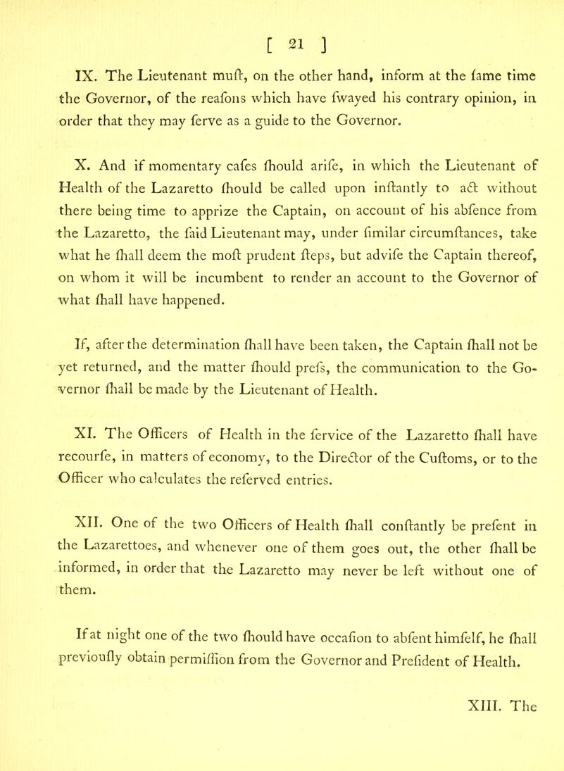 IX. The Lieutenant muft, on the other hand, inform at the fame time the Governor, of the reafons which have fwayed his contrary opinion, in order that they may ferve as a guide to the Governor. X. And if momentary cafes fhould arife, in which the Lieutenant of Health of the Lazaretto fhould be called upon inftantly to aft without there being time to apprize the Captain, on account of his abfence from the Lazaretto, the faid Lieutenant may, under fimilar circumftances, take what he fhall deem the mofl: prudent fteps, but advife the Captain thereof, on whom it will be incumbent to render an account to the Governor of what fhall have happened. If, after the determination fhall have been taken, the Captain fhall not be yet returned, and the matter fhould prefs, the communication to the Go- vernor fhall be made by the Lieutenant of Health. XI. The Officers of Health in the fervice of the Lazaretto fhall have recourfe, in matters of economy, to the Direftor of the Cufloms, or to the Officer who calculates the referved entries. XII. One of the two Officers of Health fhall conftantly be prefent in the Lazarettoes, and whenever one of them goes out, the other fhall be informed, in order that the Lazaretto may never be left without one of them. If at night one of the two fhould have occafion to abfent himfelf, he fhall previoufly obtain permiffion from the Governor and Prefident of Health.