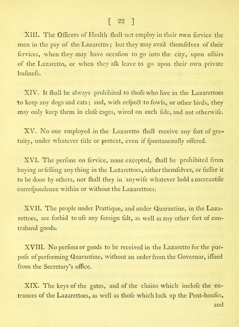 XIII. The Officers of Health (hall not employ in their own fervice the men in the pay of the Lazaretto ; but they may avail themfelves of their fervices, when they may have occafion to go into the city, upon affairs of the Lazaretto, or when they afk leave to go upon their own private buhnefs. XIV. It fhall be always prohibited to thofe who live in the Lazarettoes 'to keep any dogs and cats; and, with refpedt to fowls, or other birds, they may only keep them in clofe cages, wired on each fide, and not otherwife. XV. No one employed in the Lazaretto fhall receive any fort of gra- tuity, under whatever title or pretext, even if fpontaneoufly offered. XVI. The perfons on fervice, none excepted, fhall be prohibited from buying or felling any thing in the Lazarettoes, either themfelves, or fuffer it to be done by others, nor fhall they in any wife whatever hold a mercantile correfpondence within or without the Lazarettoes. XVII. The people under Prattique, and under Quarantine, in the Laza- rettoes, are forbid to ufe any foreign fait, as well as any other fort of con- traband goods. XVIII. No perfons or goods to be received in the Lazaretto for the pur- pofe of performing Quarantine, without an order from the Governor, iffued from the Secretary’s office. XIX. The keys of the gates, and of the chains which inclofe the en- trances of the Lazarettoes, as well as thofe which lock up the Pent-houfes, and