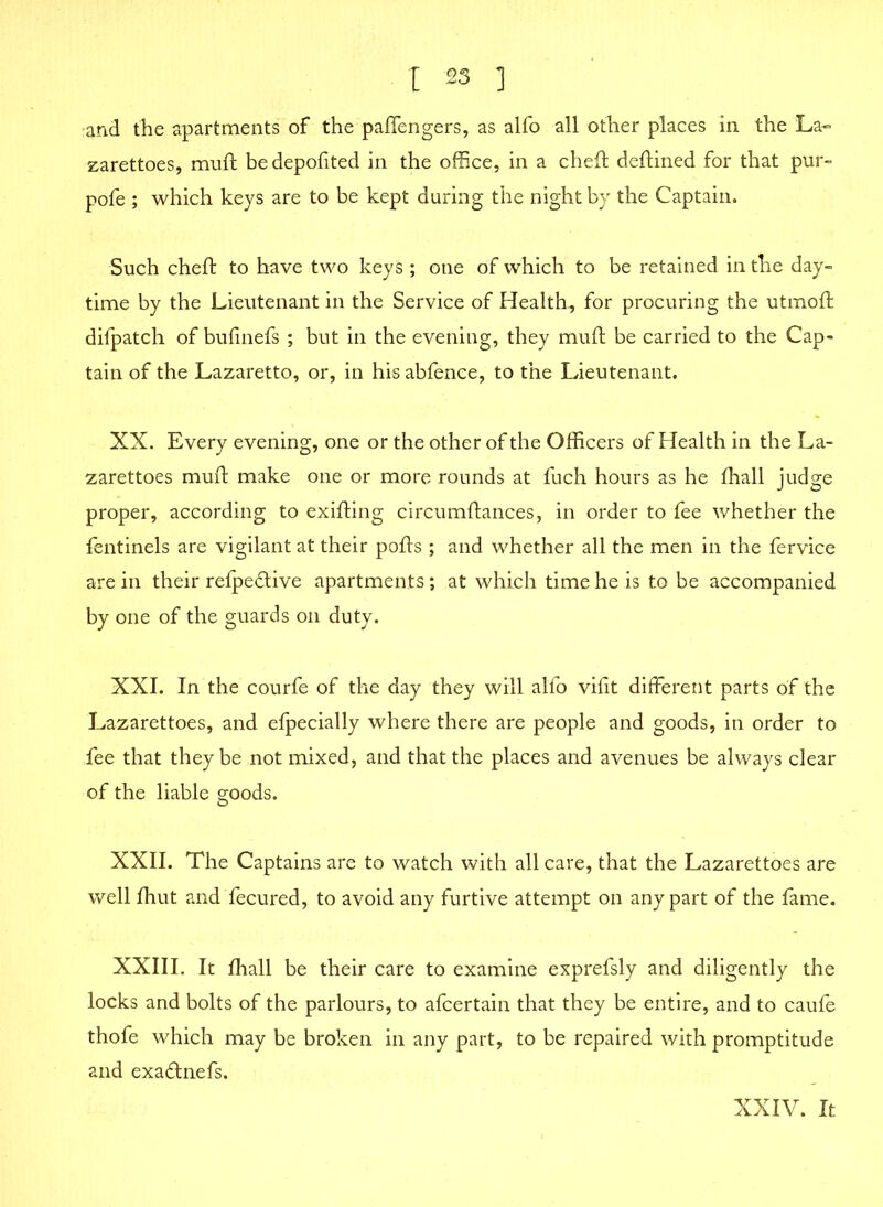 and the apartments of the paffengers, as alfo all other places in the La- zarettoes, muft bedepofited in the office, in a cheft deftined for that pur- pofe ; which keys are to be kept during the night by the Captain. Such cheft to have two keys ; one of which to be retained in the day- time by the Lieutenant in the Service of Health, for procuring the utmoft difpatch of bufinefs ; but in the evening, they muft be carried to the Cap- tain of the Lazaretto, or, in hisabfence, to the Lieutenant. XX. Every evening, one or the other of the Officers of Health in the La- zarettoes muft make one or more rounds at fuch hours as he fhall judge proper, according to exifting circumftances, in order to fee whether the fentinels are vigilant at their pofts; and whether all the men in the fervice are in their refpe£tive apartments; at which time he is to be accompanied by one of the guards on duty. XXI. In the courfe of the day they will alfo vifit different parts of the Lazarettoes, and efpecially where there are people and goods, in order to fee that they be not mixed, and that the places and avenues be always clear of the liable goods. XXII. The Captains are to watch with all care, that the Lazarettoes are well fhut and fecured, to avoid any furtive attempt on any part of the fame. XXIII. It fhall be their care to examine exprefsly and diligently the locks and bolts of the parlours, to afcertain that they be entire, and to caufe thofe which may be broken in any part, to be repaired with promptitude and exadtnefs. XXIV. It