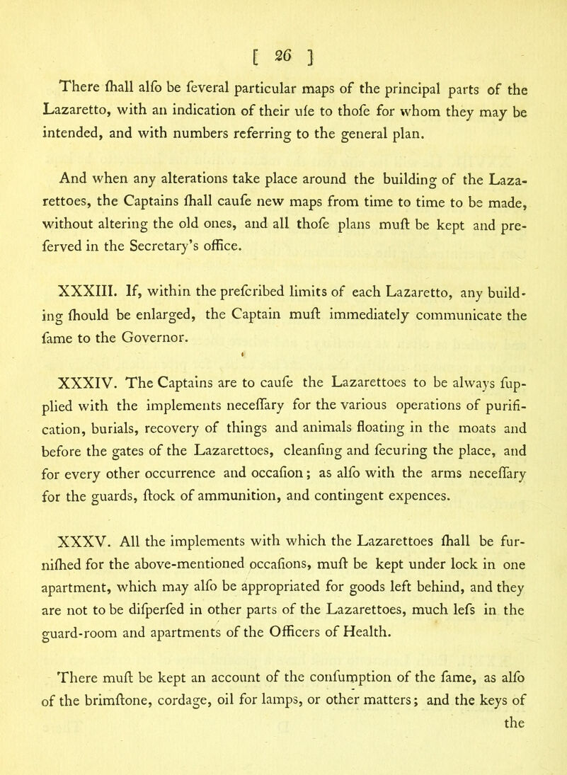 There (hall alfo be feveral particular maps of the principal parts of the Lazaretto, with an indication of their ufe to thofe for whom they may be intended, and with numbers referring to the general plan. And when any alterations take place around the building of the Laza- rettoes, the Captains fhall caufe new maps from time to time to be made, without altering the old ones, and all thofe plans mull: be kept and pre- ferred in the Secretary’s office. XXXIII. If, within the prefcribed limits of each Lazaretto, any build- ing ffiould be enlarged, the Captain mufi immediately communicate the fame to the Governor. XXXIV. The Captains are to caufe the Lazarettoes to be always fup- plied with the implements neceffary for the various operations of purifi- cation, burials, recovery of things and animals floating in the moats and before the gates of the Lazarettoes, cleanfing and fecuring the place, and for every other occurrence and occafion; as alfo with the arms neceffary for the guards, flock of ammunition, and contingent expences. XXXV. All the implements with which the Lazarettoes fhall be fur- niffied for the above-mentioned occafions, mull be kept under lock in one apartment, which may alfo be appropriated for goods left behind, and they are not to be difperfed in other parts of the Lazarettoes, much lefs in the guard-room and apartments of the Officers of Health. There mufl be kept an account of the confumption of the fame, as alfo of the brimflone, cordage, oil for lamps, or other matters; and the keys of the