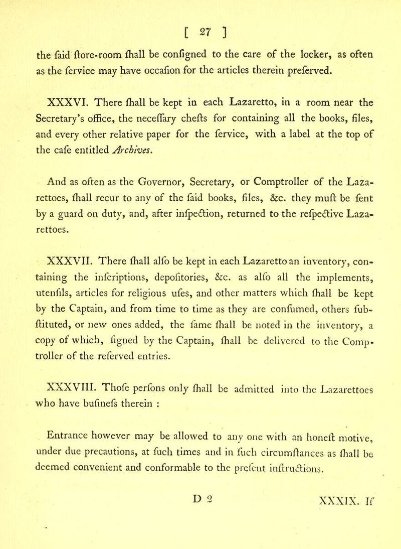 the faid ftore-room fhall be configned to the care of the locker, as often as the fervice may have occafion for the articles therein preferved. XXXVI. There fhall be kept in each Lazaretto, in a room near the Secretary’s office, the neceffary chefls for containing all the books, files, and every other relative paper for the fervice, with a label at the top of the cafe entitled Archives. And as often as the Governor, Secretary, or Comptroller of the Laza- rettoes, fhall recur to any of the faid books, files, &c. they muft be fent by a guard on duty, and, after infpedion, returned to the refpe&ive Laza- rettoes. XXXVII. There fhall alfo be kept in each Lazaretto an inventory, con- taining the infcriptions, depofitories, &c. as alfo all the implements, utenfils, articles for religious ufes, and other matters which fhall be kept by the Captain, and from time to time as they are confirmed, others fub- flituted, or new ones added, the fame fhall be noted in the inventory, a copy of which, figned by the Captain, fhall be delivered to the Comp- troller of the referved entries. XXXVIII. Thofe perfons only fhall be admitted into the Lazarettoes who have bufinefs therein : Entrance however may be allowed to any one with an honefl motive, under due precautions, at fuch times and in fucli circumflances as fhall be deemed convenient and conformable to the prefent inftru&ions. D 2