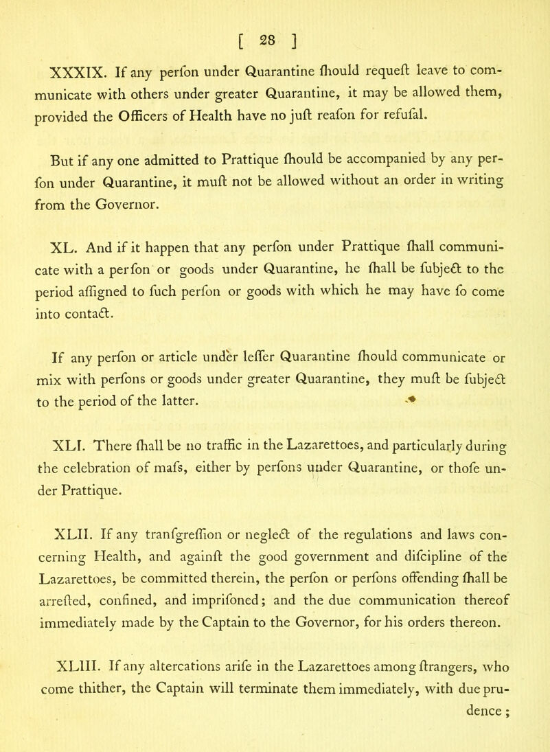 XXXIX. If any perfon under Quarantine fhould requeft leave to com- municate with others under greater Quarantine, it may be allowed them, provided the Officers of Health have no juft reafon for refufal. But if any one admitted to Prattique fhould be accompanied by any per- fon under Quarantine, it muft not be allowed without an order in writing from the Governor. XL. And if it happen that any perfon under Prattique fhall communi- cate with a perfon or goods under Quarantine, he fhall be fubjed to the period affigned to fuch perfon or goods with which he may have fo come into contad. If any perfon or article under leffer Quarantine fhould communicate or mix with perfons or goods under greater Quarantine, they muft be fubjed to the period of the latter. XLI. There fhall be no traffic in the Lazarettoes, and particularly during the celebration of mafs, either by perfons under Quarantine, or thofe un- der Prattique. XLII. If any tranfgreflion or negled of the regulations and laws con- cerning Health, and againft the good government and difcipline of the Lazarettoes, be committed therein, the perfon or perfons offending fhall be arrefted, confined, and imprifoned; and the due communication thereof immediately made by the Captain to the Governor, for his orders thereon. XL1II. If any altercations arife in the Lazarettoes among ftrangers, who come thither, the Captain will terminate them immediately, with due pru- dence ;