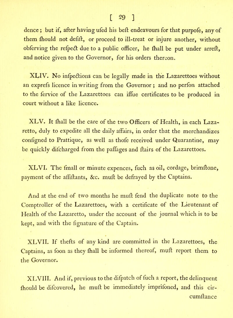 dence ; but if, after having ufed his bed; endeavours for that purpofe, any of them fhould not defift, or proceed to ill-treat or injure another, without obferving the refpeft due to a public officer, he fhall be put under arrefl, and notice given to the Governor, for his orders thereon. XLIV. No inlpe&ions can be legally made in the Lazarettoes without an exprefs licence in writing from the Governor ; and no perfon attached to the fervice of the Lazarettoes can iffue certificates to be produced in court without a like licence. XLV. It fhall be the care of the two Officers of Health, in each Laza- retto, duly to expedite all the daily affairs, in order that the merchandizes configned to Prattique, as well as thofe received under Quarantine, may be quickly difcharged from the paffages and flairs of the Lazarettoes. XLVI. The fmall or minute expences, fuch as oil, cordage, brimflone, payment of the affiflants, &c. muff be defrayed by the Captains. And at the end of two months he mufl fend the duplicate note to the Comptroller of the Lazarettoes, with a certificate of the Lieutenant of Health of the Lazaretto, under the account of the journal which is to be kept, and with the fignature of the Captain. XLVII. If thefts of any kind are committed in the Lazarettoes, the Captains, as foon as they fhall be informed thereof, mufl report them to the Governor. XLVIII. And if, previous to the difpatch of fuch a report, the delinquent fhould be difcovered, he mufl be immediately imprifoned, and this cir- cumflance