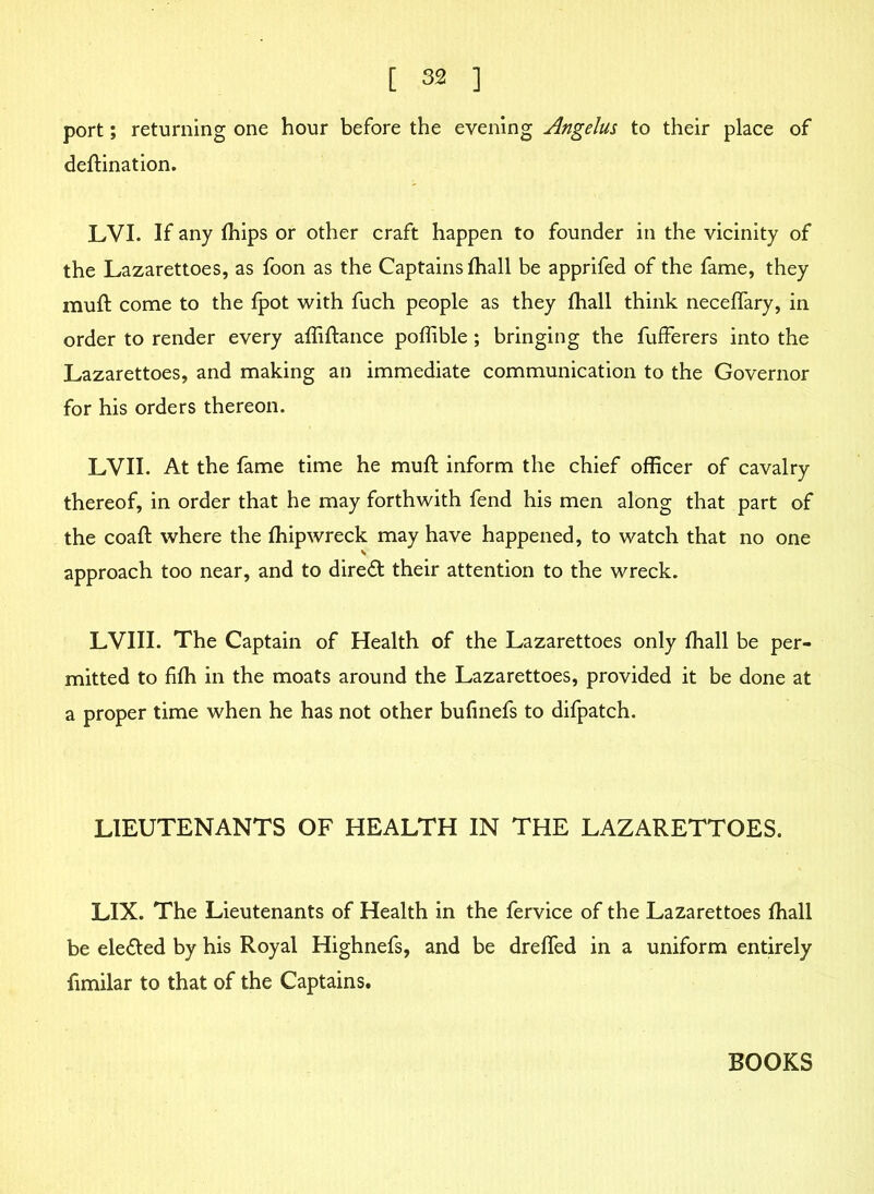 port; returning one hour before the evening Angelus to their place of deftination. LVI. If any fhips or other craft happen to founder in the vicinity of the Lazarettoes, as foon as the Captains fhall be apprifed of the fame, they muft come to the fpot with fuch people as they fhall think neceffary, in order to render every affiftance poffible ; bringing the fufferers into the Lazarettoes, and making an immediate communication to the Governor for his orders thereon. LVII. At the fame time he muft inform the chief officer of cavalry thereof, in order that he may forthwith fend his men along that part of the coaft where the fhip wreck may have happened, to watch that no one approach too near, and to diredt their attention to the wreck. LVIII. The Captain of Health of the Lazarettoes only fhall be per- mitted to fifh in the moats around the Lazarettoes, provided it be done at a proper time when he has not other bufinefs to difpatch. LIEUTENANTS OF HEALTH IN THE LAZARETTOES. LIX. The Lieutenants of Health in the fervice of the Lazarettoes fhall be eledted by his Royal Highnefs, and be drefted in a uniform entirely fimilar to that of the Captains. BOOKS