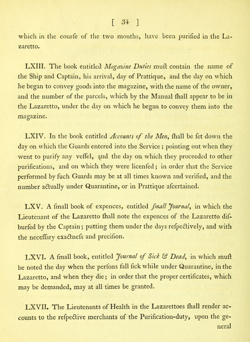 which in the courfe of the two months, have been purified in the La- zaretto. LXIII. The book entitled Magazine Duties muft contain the name of the Ship and Captain, his arrival, day of Prattique, and the day on which he began to convey goods into the magazine, with the name of the owner, and the number of the parcels, which by the Manual fhall appear to be in the Lazaretto, under the day on which he began to convey them into the magazine. LXIV. In the book entitled Accounts of the Men, fhall be fet down the day on which the Guards entered into the Service ; pointing out when they went to purify any veffel, ^nd the day on which they proceeded to other purifications, and on which they were licenfed; in order that the Service performed by fuch Guards may be at all times known and verified, and the number actually under Quarantine, or in Prattique afcertained. LXV. A fmall book of expences, entitled jmall Journal, in which the Lieutenant of the Lazaretto fhall note the expences of the Lazaretto dif- burfed by the Captain; putting them under the days refpedtively, and with the neceffary exa&nefs and precifion. LXVI. A fmall book, entitled Journal of Sick & Dead, in which muff be noted the day when the perfons fall fick while under Quarantine, in the Lazaretto, and when they die; in order that the proper certificates, which may be demanded, may at all times be granted. LXVII. The Lieutenants of Health in the Lazarettoes fhall render ac- counts to the refpe&ive merchants of the Purification-duty, upon the ge- neral