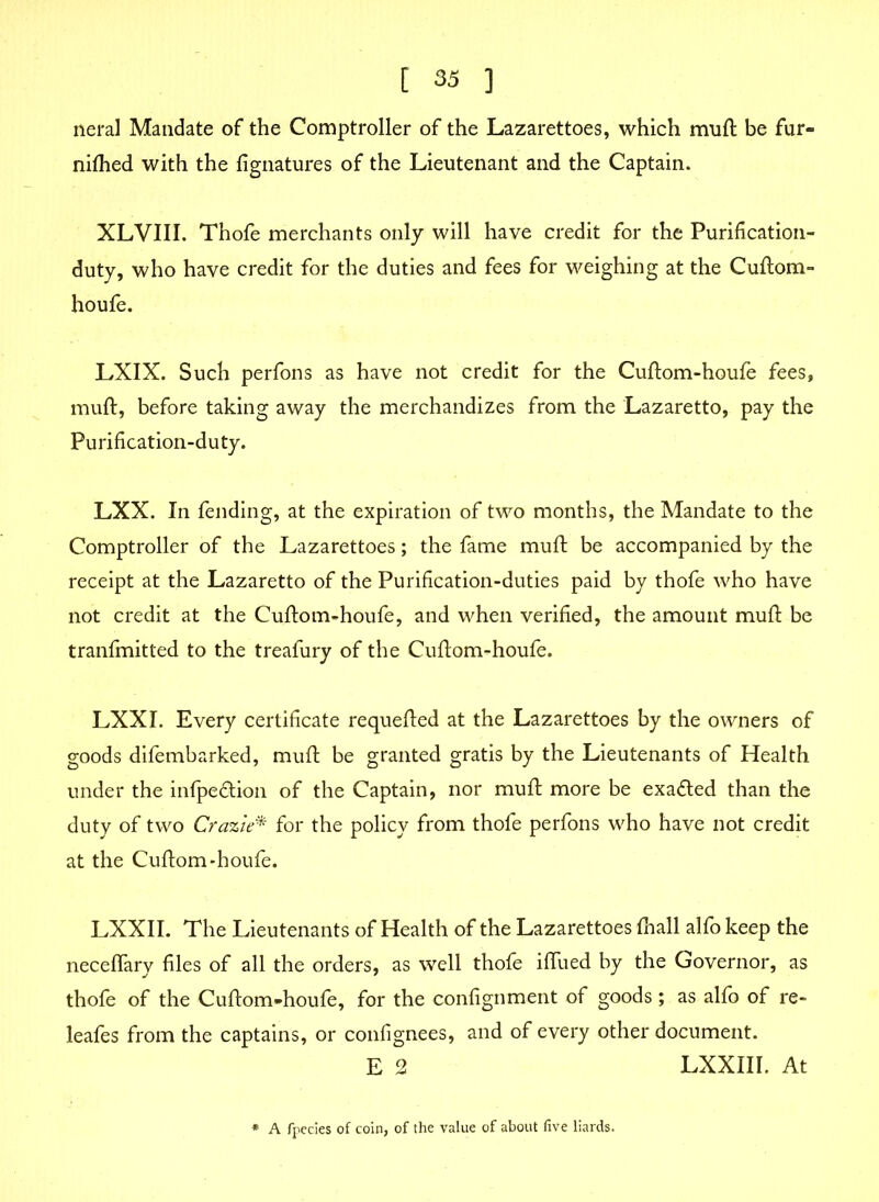 neral Mandate of the Comptroller of the Lazarettoes, which muft be fur- nifhed with the fignatures of the Lieutenant and the Captain. XLVIII. Thofe merchants only will have credit for the Purification- duty, who have credit for the duties and fees for weighing at the Cuftom- houfe. LXIX. Such perfons as have not credit for the Cuftom-houfe fees, muft, before taking away the merchandizes from the Lazaretto, pay the Purification-duty. LXX. In fending, at the expiration of two months, the Mandate to the Comptroller of the Lazarettoes; the fame muft be accompanied by the receipt at the Lazaretto of the Purification-duties paid by thofe who have not credit at the Cuftom-houfe, and when verified, the amount muft be tranfmitted to the treafury of the Cuftom-houfe. LXXI. Every certificate requefted at the Lazarettoes by the owners of goods difembarked, muft be granted gratis by the Lieutenants of Health under the infpe&ion of the Captain, nor muft more be exacted than the duty of two Crazie* for the policy from thofe perfons who have not credit at the Cuftom-houfe. LXXII. The Lieutenants of Health of the Lazarettoes fnall alfo keep the neceflary files of all the orders, as well thofe iffued by the Governor, as thofe of the Cuftom-houfe, for the confignment of goods; as alfo of re- leafes from the captains, or confignees, and of every other document. E 2 LXXIII. At A fpecies of coin, of the value of about five liards.