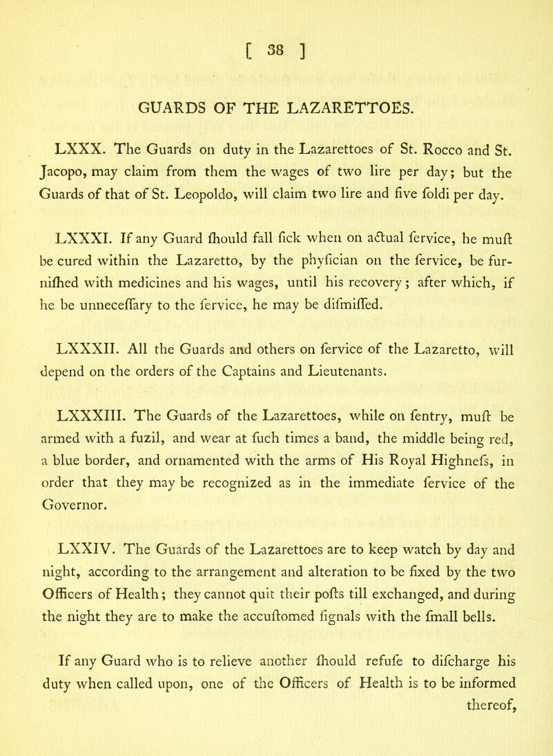 GUARDS OF THE LAZARETTOES. LXXX. The Guards on duty in the Lazarettoes of St. Rocco and St. Jacopo, may claim from them the wages of two lire per day; but the Guards of that of St. Leopoldo, will claim two lire and five foldi per day. LXXXI. If any Guard fhould fall fick when on adtual fervice, he muft be cured within the Lazaretto, by the phyfician on the fervice, be fur- nifhed with medicines and his wages, until his recovery; after which, if he be unneceffary to the fervice, he may be difmiffed. LXXXII. All the Guards and others on fervice of the Lazaretto, will depend on the orders of the Captains and Lieutenants. LXXXIII. The Guards of the Lazarettoes, while on fentry, muft be armed with a fuzil, and wear at fuch times a band, the middle being red, a blue border, and ornamented with the arms of His Royal Highnefs, in order that they may be recognized as in the immediate fervice of the Governor. LXXIV. The Guards of the Lazarettoes are to keep watch by day and night, according to the arrangement and alteration to be fixed by the two Officers of Health; they cannot quit their polls till exchanged, and during the night they are to make the accuftomed fignals with the fmall bells. If any Guard who is to relieve another fhould refufe to difcharge his duty when called upon, one of the Officers of Health is to be informed thereof,