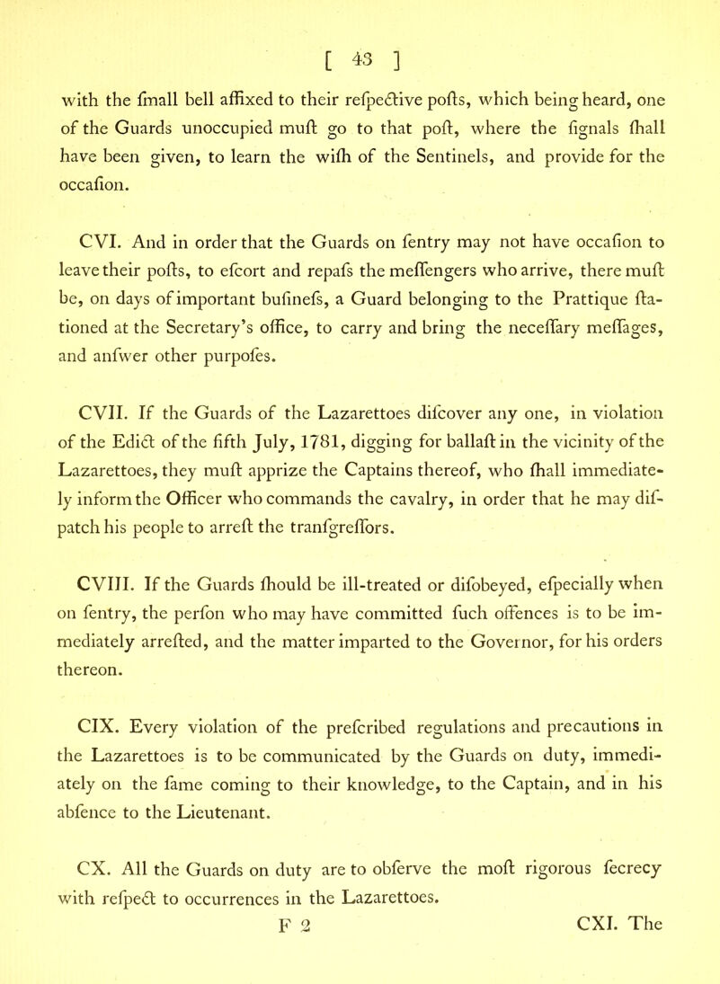 with the finall bell affixed to their refpedrtive ports, which being heard, one of the Guards unoccupied muft go to that port, where the fignals fhall have been given, to learn the wirti of the Sentinels, and provide for the occafion. CVI. And in order that the Guards on fentry may not have occafion to leave their ports, to efcort and repafs the meflengers who arrive, there muft be, on days of important bufinefs, a Guard belonging to the Prattique fta- tioned at the Secretary’s office, to carry and bring the neceffary meflages, and anfwer other purpofes. CVII. If the Guards of the Lazarettoes difeover any one, in violation of the Edidl of the fifth July, 1781, digging for ballaftin the vicinity of the Lazarettoes, they muft apprize the Captains thereof, who fhall immediate- ly inform the Officer who commands the cavalry, in order that he may dif- patch his people to arreft the tranfgreffors. CVIII. If the Guards fhould be ill-treated or difobeyed, efpecially when on fentry, the perfon who may have committed fuch offences is to be im- mediately arrefted, and the matter imparted to the Governor, for his orders thereon. CIX. Every violation of the preferibed regulations and precautions in the Lazarettoes is to be communicated by the Guards on duty, immedi- ately on the fame coming to their knowledge, to the Captain, and in his abfence to the Lieutenant. CX. All the Guards on duty are to obferve the moft rigorous fecrecy with refpe<rt to occurrences in the Lazarettoes.