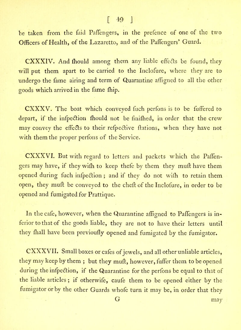 be taken from the faid Paffengers, in the prefence of one of the two Officers of Health, of the Lazaretto, and of the Paffengers* Guard. CXXXIV. And fhould among them any liable effects be found, they will put them apart to be carried to the Inclofure, where they are to undergo the fame airing and term of Quarantine affigned to all the other goods which arrived in the fame fhip. CXXXV. The boat which conveyed fuch perfons is to be fuffered to depart, if the infpe&ion fhould not be finifhed, in order that the crew may convey the effects to their refpe£five ffations, when they have not with them the proper perfons of the Service. CXXXVI. But with regard to letters and packets which the Paffen- gers may have, if they wifh to keep thefe by them they muff have them opened during fuch infpeftion ; and if they do not wifh to retain them open, they muff be conveyed to the cheff of the Inclofure, in order to be opened and fumigated for Prattique. In the cafe, however, when the Quarantine affigned to Paffengers is in- ferior to that of the goods liable, they are not to have their letters until they fhall have been previoufly opened and fumigated by the fumigator. CXXXVII. Small boxes or cafes of jewels, and all other unliable articles, they may keep by them ; but they muff, however, fuffer them to be opened during the infpedfion, if the Quarantine for the perfons be equal to that of the liable articles ; if otherwife, caufe them to be opened either by the fumigator or by the other Guards whofe turn it may be, in order that they G may