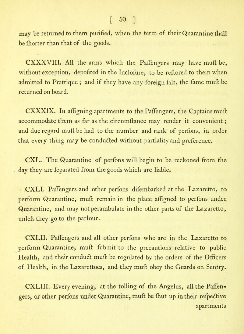 may be returned to them purified, when the term of their Quarantine fhall be fhorter than that of the goods. CXXXVIII. All the arms which the Paffengers may have mud: be, without exception, depofited in the Inclofure, to be redored to them when admitted to Prattique ; and if they have any foreign fait, the fame mud: be returned on board. CXXXIX. In adigning apartments to the Paffengers, the Captains mud: accommodate them as far as the circumdance may render it convenient; and due regard mud: be had to the number and rank of perfons, in order that every thing may be condu&ed without partiality and preference. CXL. The Quarantine of perfons will begin to be reckoned from the day they are Separated from the goods which are liable. CXLI. Paffengers and other perfons difembarked at the Lazaretto, to perform Quarantine, muff remain in the place adigned to perfons under Quarantine, and may not perambulate in the other parts of the Lazaretto, unlefs they go to the parlour. CXLII. Paffengers and all other perfons who are in the Lazaretto to perform Quarantine, mud fubmit to the precautions relative to public Health, and their conduct mud be regulated by the orders of the Officers of Health, in the Lazarettoes, and they muff obey the Guards on Sentry. CXLIII. Every evening, at the tolling of the Angelus, all the Paffen- gers, or other perfons under Quarantine, mud: be fhut up in their refpe&ive apartments