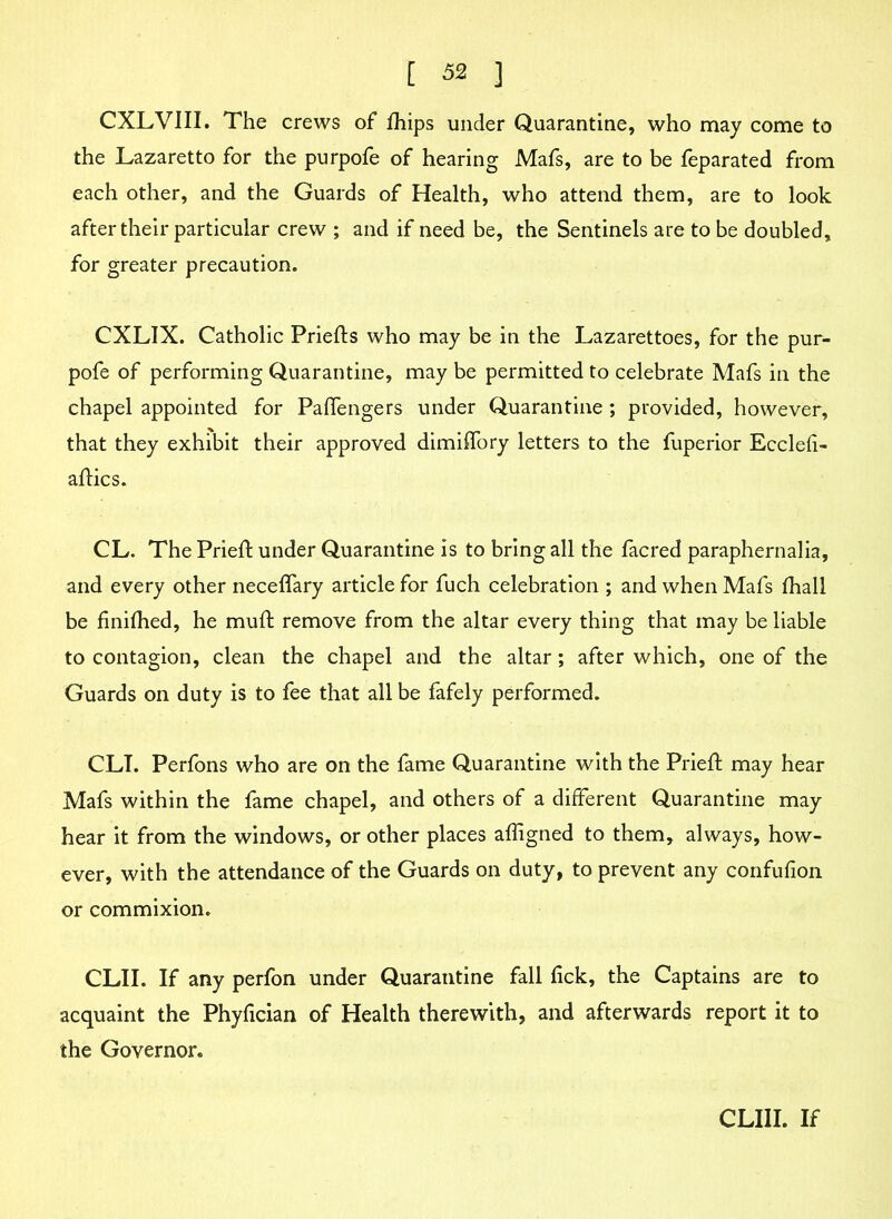 CXLVIII. The crews of fhips under Quarantine, who may come to the Lazaretto for the purpofe of hearing Mafs, are to be feparated from each other, and the Guards of Health, who attend them, are to look after their particular crew ; and if need be, the Sentinels are to be doubled, for greater precaution. CXLIX. Catholic Priefts who may be in the Lazarettoes, for the pur- pofe of performing Quarantine, may be permitted to celebrate Mafs in the chapel appointed for Paffengers under Quarantine ; provided, however, that they exhibit their approved dimiffory letters to the fuperior Ecclefi- aftics. CL. The Prieft under Quarantine is to bring all the facred paraphernalia, and every other neceffary article for fuch celebration ; and when Mafs fhall be finilhed, he muft remove from the altar every thing that may be liable to contagion, clean the chapel and the altar; after which, one of the Guards on duty is to fee that all be fafely performed. CLI. Perfons who are on the fame Quarantine with the Prieft may hear Mafs within the fame chapel, and others of a different Quarantine may hear it from the windows, or other places afligned to them, always, how- ever, with the attendance of the Guards on duty, to prevent any confufion or commixion. CLII. If any perfon under Quarantine fall lick, the Captains are to acquaint the Phyfician of Health therewith, and afterwards report it to the Governor. CLIII. If