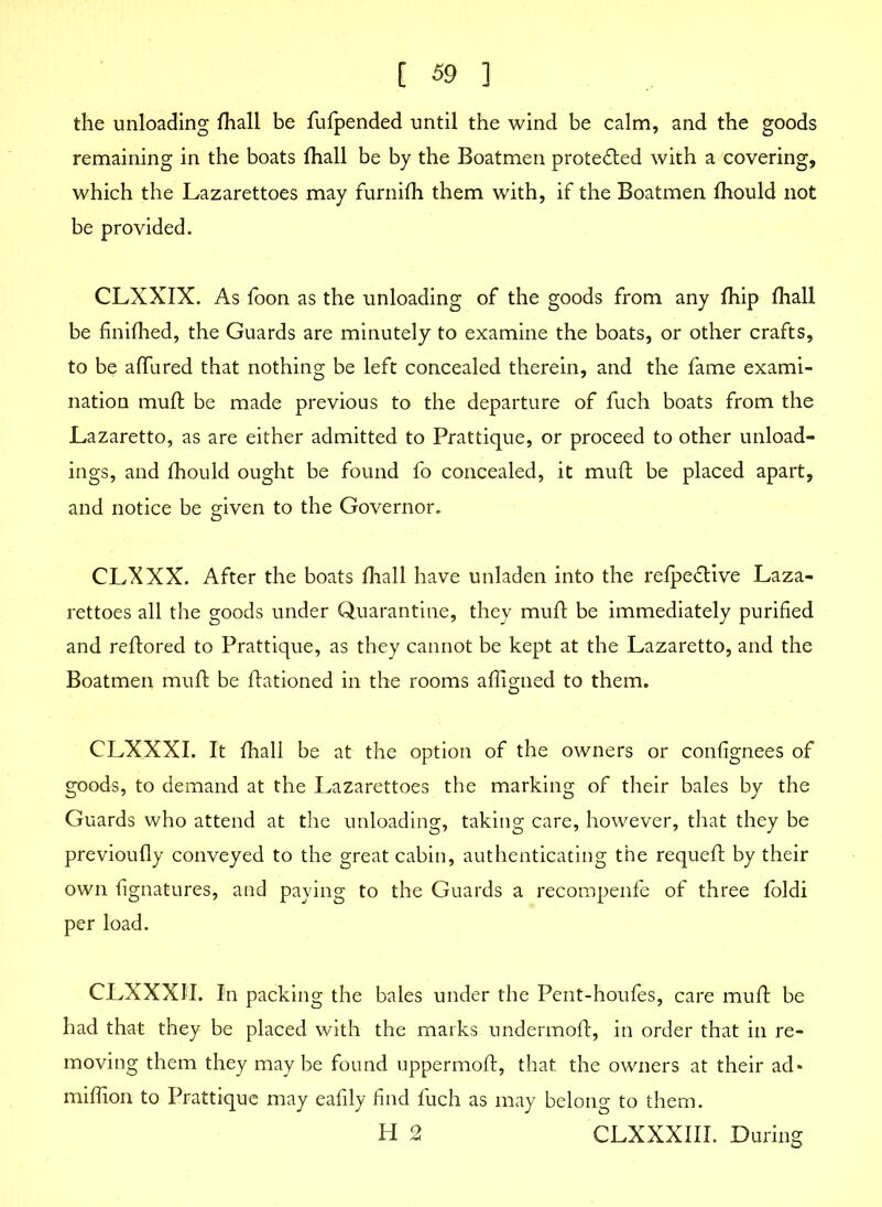 the unloading fhall be fufpended until the wind be calm, and the goods remaining in the boats fhall be by the Boatmen protected with a covering, which the Lazarettoes may furnifh them with, if the Boatmen fhould not be provided. CLXXIX. As foon as the unloading of the goods from any fhip fhall be finifhed, the Guards are minutely to examine the boats, or other crafts, to be allured that nothing be left concealed therein, and the fame exami- nation mufl be made previous to the departure of fuch boats from the Lazaretto, as are either admitted to Prattique, or proceed to other unload- ings, and fhould ought be found fo concealed, it mufl be placed apart, and notice be given to the Governor. CLXXX. After the boats fhall have unladen into the refpeflive Laza- rettoes all the goods under Quarantine, they mufl be immediately purified and reflored to Prattique, as they cannot be kept at the Lazaretto, and the Boatmen mufl be flationed in the rooms affigned to them. CLXXXI. It fhall be at the option of the owners or confignees of goods, to demand at the Lazarettoes the marking of their bales by the Guards who attend at the unloading, taking care, however, that they be previoufly conveyed to the great cabin, authenticating the requefl by their own fignatures, and paying to the Guards a recompenfe of three foldi per load. CLXXXIL In packing the bales under the Pent-houfes, care mufl be had that they be placed with the marks undermofl, in order that in re- moving them they may be found uppermofl, that the owners at their ad* million to Prattique may eafily find fuch as may belong to them. H 2 CLXXXIII. During