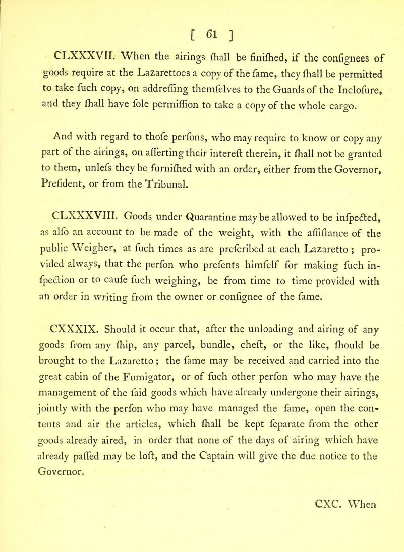 [ 61 ] CLXXXVII. When the airings fhall be finifhed, if the confignees of goods require at the Lazarettoes a copy of the fame, they fhall be permitted to take fuch copy, on addrefling themfelves to the Guards of the Inclofure, and they fhall have foie permifiion to take a copy of the whole cargo. And with regard to thofe perfons, who may require to know or copy any part of the airings, on aflerting their intereft therein, it fhall not be granted to them, unlefs they be furnifhed with an order, either from the Governor, Prefident, or from the Tribunal. CLXXXVIII. Goods under Quarantine maybe allowed to be infpe&ed, as alfo an account to be made of the weight, with the aftiftance of the public Weigher, at fuch times as are prefcribed at each Lazaretto ; pro- vided always, that the perfon who prefents himfelf for making fuch in- fpedlion or to caufe fuch weighing, be from time to time provided with an order in writing from the owner or confignee of the fame. CXXXIX. Should it occur that, after the unloading and airing of any goods from any fhip, any parcel, bundle, cheft, or the like, fhould be brought to the Lazaretto; the fame may be received and carried into the great cabin of the Fumigator, or of fuch other perfon who may have the management of the faid goods which have already undergone their airings, jointly with the perfon who may have managed the fame, open the con- tents and air the articles, which fhall be kept feparate from the other goods already aired, in order that none of the days of airing which have already paffed may be loft, and the Captain will give the due notice to the Governor. CXC. When