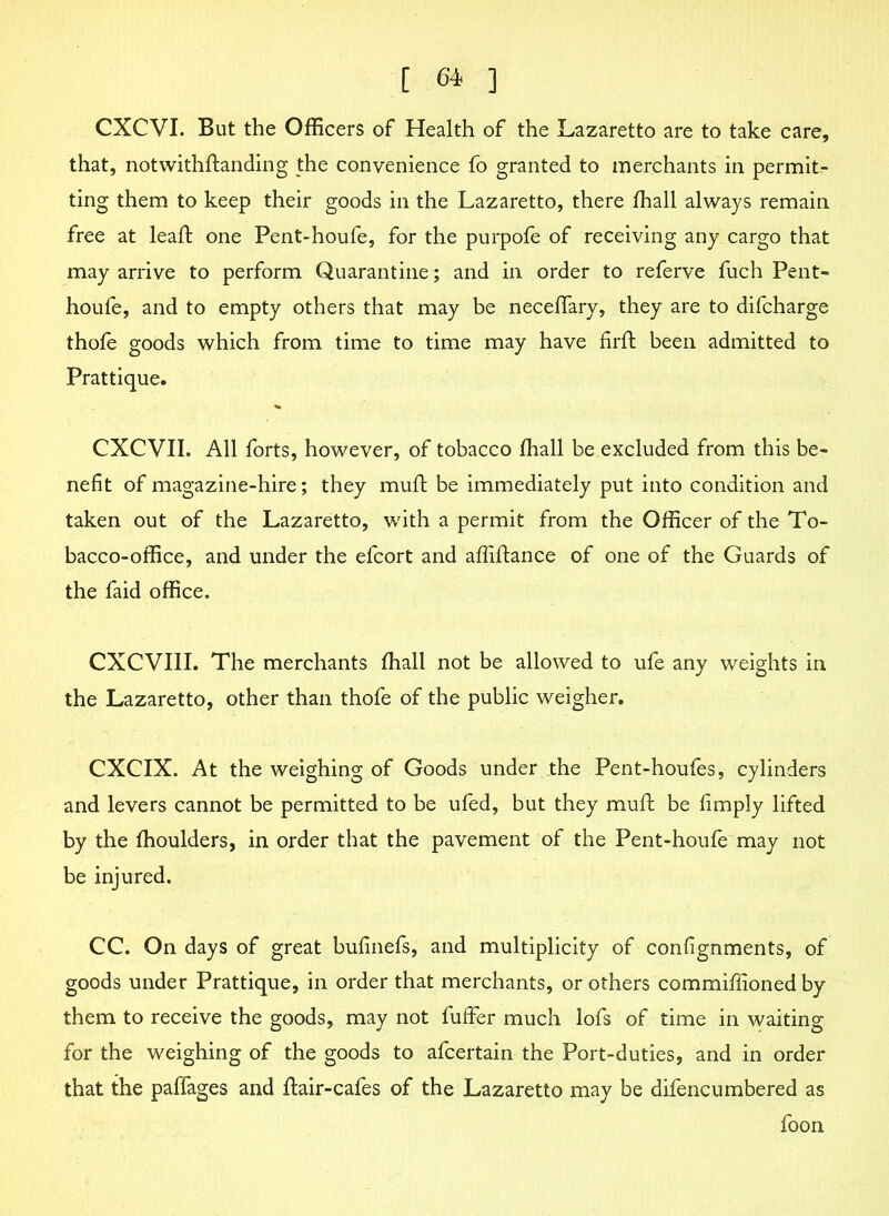 CXCVI. But the Officers of Health of the Lazaretto are to take care, that, notwithftanding the convenience fo granted to merchants in permit- ting them to keep their goods in the Lazaretto, there ffiall always remain free at leaf: one Pent-houfe, for the purpofe of receiving any cargo that may arrive to perform Quarantine; and in order to referve fuch Pent- houfe, and to empty others that may be neceffary, they are to difcharge thofe goods which from time to time may have firft been admitted to Prattique. CXCVII. All forts, however, of tobacco ffiall be excluded from this be- nefit of magazine-hire; they mufl be immediately put into condition and taken out of the Lazaretto, with a permit from the Officer of the To- bacco-office, and under the efcort and affiftance of one of the Guards of the faid office. CXCVIII. The merchants ffiall not be allowed to ufe any weights in the Lazaretto, other than thofe of the public weigher. CXCIX. At the weighing of Goods under the Pent-houfes, cylinders and levers cannot be permitted to be ufed, but they muft be fimply lifted by the ffioulders, in order that the pavement of the Pent-houfe may not be injured. CC. On days of great bufinefs, and multiplicity of confignments, of goods under Prattique, in order that merchants, or others commiffioned by them to receive the goods, may not fuffer much lofs of time in waiting for the weighing of the goods to afcertain the Port-duties, and in order that the paffages and flair-cafes of the Lazaretto may be difencumbered as foon