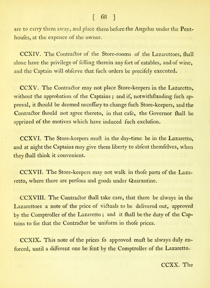 are to carry them away, and place them before the Angelus under the Pent- houfes, at the expence of the owner. CCXIV. The Contractor of the Store-rooms of the Lazarettoes, fhall alone have the privilege of felling therein any fort of eatables, and of wine, and the Captain will obferve that fuch orders be precifely executed. CCXV. The Contractor may not place Store-keepers in the Lazaretto, without the approbation of the Captains ; and if, notwithstanding fuch ap- proval, it fhould be deemed neceffary to change fuch Store-keepers, and the Contractor fhould not agree thereto, in that cafe, the Governor fhall be apprized of the motives which have induced luch exclufion. CCXVI. The Store-keepers muft in the day-time be in the Lazaretto, and at night the Captains may give them liberty to abfent themfelves, when they fhall think it convenient. CCXVII. The Store-keepers may not walk in thofe parts of the Laza- retto, where there are perfons and goods under Quarantine. CCXVIII. The Contractor fhall take care, that there be always in the Lazarettoes a note of the price of victuals to be delivered out, approved by the Comptroller of the Lazaretto ; and it fhall be the duty of the Cap- tains to fee that the Contractor be uniform in thofe prices. CCXIX. This note of the prices fo approved muft be always duly en- forced, until a different one be fent by the Comptroller of the Lazaretto. CCXX. The