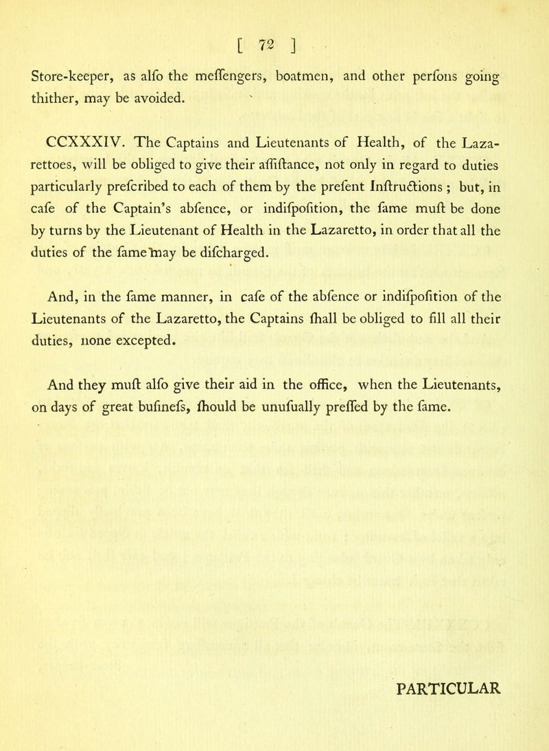 Store-keeper, as alfo the meflengers, boatmen, and other perfons going thither, may be avoided. CCXXXIV. The Captains and Lieutenants of Health, of the Laza- rettoes, will be obliged to give their affiftance, not only in regard to duties particularly prefcribed to each of them by the prefent Inftruftions; but, in cafe of the Captain’s abfence, or indifpofition, the fame muft be done by turns by the Lieutenant of Health in the Lazaretto, in order that all the duties of the fameliiay be difcharged. And, in the fame manner, in cafe of the abfence or indifpofition of the Lieutenants of the Lazaretto, the Captains fhall be obliged to fill all their duties, none excepted. And they muft alfo give their aid in the office, when the Lieutenants, on days of great bufmefs, fhould be unufually prefled by the fame. PARTICULAR