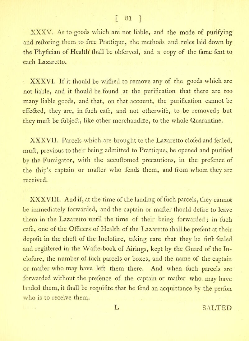 t 8! ] XXXV. As to goods which are not liable, and the mode of purifying and reftoring them to free Prattique, the methods and rules laid down by the Phyfician of Health' (hall be obferved, and a copy of the fame fent to each Lazaretto. XXXVI. If it fhould be wifhed to remove any of the goods which are not liable, and it fhould be found at the purification that there are too many liable goods, and that, on that account, the purification cannot be effe&ed, they are, in fuch cafe, and not otherwife, to be removed; but they muft be fubjeft, like other merchandize, to the whole Quarantine. XXXVII. Parcels which are brought to the Lazaretto clofed and fealed, muft, previous to their being admitted to Prattique, be opened and purified by the Fumigator, with the accuftomed precautions, in the prefence of the ftiip’s captain or mafter who fends them, and from whom they are received. XXXVIII. And if, at the time of the landing of fuch parcels, they cannot be immediately forwarded, and the captain or mafter (hould defire to leave them in the Lazaretto until the time of their being forwarded; in fuch cafe, one of the Officers of Health of the Lazaretto fhall be prefent at their depofit in the cheft of the Inclofure, taking care that they be firft fealed and regiftered in the Wafte-book cf Airings, kept by the Guard of the In- clofure, the number of fuch parcels or boxes, and the name of the captain or mafter who may have left them there. And when fuch parcels are forwarded without the prefence of the captain or mafter who may have landed them, it fhall be requifite that he fend an acquittance by the perlon who is to receive them. L SALTED