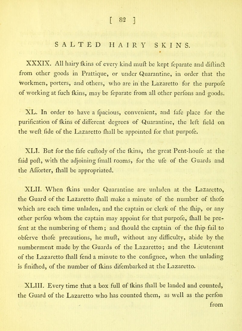 SALTED HAIRY SKINS. XXXIX. All hairy fkins of every kind muft be kept feparate and diftinfl from other goods in Prattique, or under Quarantine, in order that the workmen, porters, and others, who are in the Lazaretto for the purpofe of working at fuch fkins, may be feparate from all other perfons and goods. XL. In order to have a fpacious, convenient, and fafe place for the purification of fkins of different degrees of Quarantine, the left field on the weft fide of the Lazaretto fhall be appointed for that purpofe. XLT. But for the fafe cuftody of the lkins, the great Pent-houfe at the faid poft, with the adjoining fmall rooms, for the ufe of the Guards and the Afforter, fhall be appropriated. XLII. When fkins under Quarantine are unladen at the Lazaretto, the Guard of the Lazaretto fhall make a minute of the number of thofe which are each time unladen, and the captain or clerk of the fhip, or any other perfon whom the captain may appoint for that purpofe, fhall be pre- fent at the numbering of them; and fhould the captain of the fhip fail to obferve thofe precautions, he muff, without any difficulty, abide by the numberment made by the Guards of the Lazaretto; and the Lieutenant of the Lazaretto fhall fend a minute to the confignee, when the unlading is finiffied, of the number of fkins difembarked at the Lazaretto. XLIII. Every time that a box full of fkins fhall be landed and counted, the Guard of the Lazaretto who has counted them, as well as the perfon from