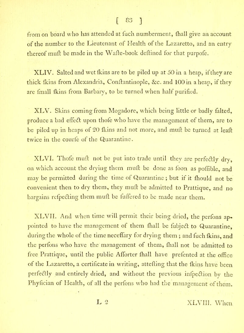 t S3 ) from on board who has attended at fuch numberment, fhall give an account of the number to the Lieutenant of Health of the Lazaretto, and an entry thereof muft be made in the Wafte-book deftined for that purpofe. XLIV. Salted and wet Ikins are to be piled up at 50 in a heap, if they are thick Ikins from Alexandria, Conftantinople, &c. and 100 in aheap, if they are fmall (kins from Barbary, to be turned when half purified. XLV. Skins coming from Mogadore, which being little or badly falted, produce a bad effect upon thofe who have the management of them, are to be piled up in heaps of 20 Ikins and not more, and muft be turned at leaft twice in the courfe of the Quarantine. XLVI. Thofe muft not be put into trade until they are perfectly dry, on which account the drying them muft be done as foon as poftible, and may be permitted during the time of Quarantine ; but if it fhould not be convenient then to dry them, they muft be admitted to Prattique, and no bargains refpe&ing them muft be fuffered to be made near them. XLVII. And when time will permit their being dried, the perfons ap- pointed to have the management of them fhall be fubjeft to Quarantine, during the whole of the time neceffary for drying them ; and fuch fkins, and the perfons who have the management of them, fhall not be admitted to free Prattique, until the public Aflorter fhall have prefented at the office of the Lazaretto, a certificate in writing, attefting that the fkins have been perfectly and entirely dried, and without the previous infpedion by the Phyfician of Health, of all the perfons who had the management of them. L 2 XLVI 11. When