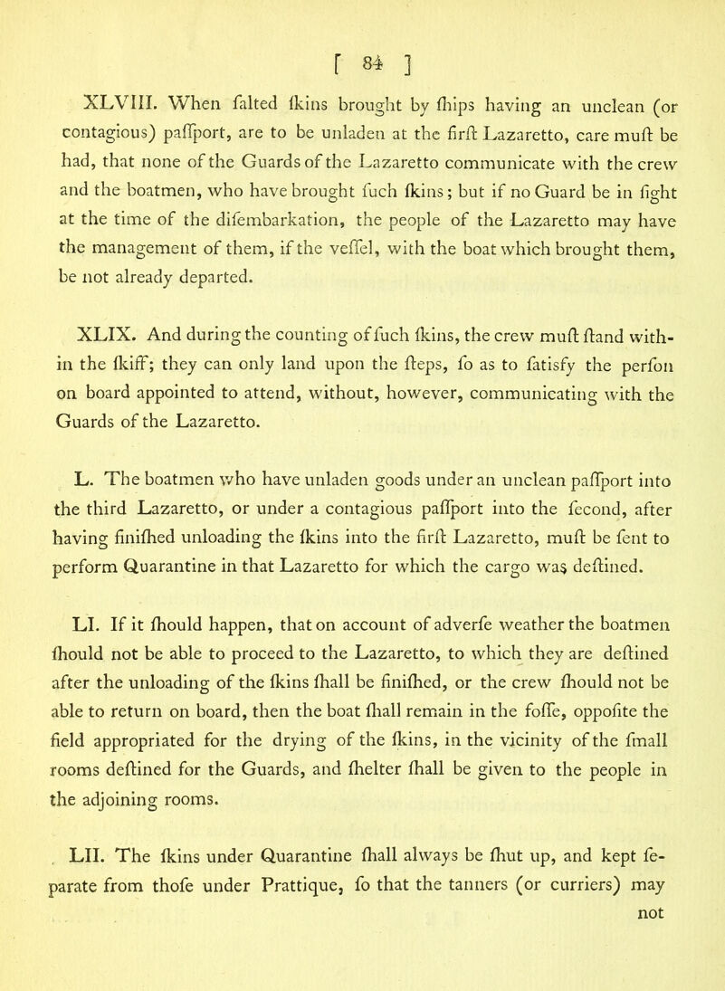 XLVIII. When falted ikins brought by fliips having an unclean (or contagious) paftport, are to be unladen at the firffc Lazaretto, care muft be had, that none of the Guards of the Lazaretto communicate with the crew and the boatmen, who have brought fuch ikins; but if no Guard be in fight at the time of the difembarkation, the people of the Lazaretto may have the management of them, if the veil'd, with the boat which brought them, be not already departed. XLIX. And during the counting of fuch ikins, the crew muft ftand with- in the ikiff; they can only land upon the fteps, fo as to fatisfy the perfon on board appointed to attend, without, however, communicating with the Guards of the Lazaretto. L. The boatmen who have unladen goods under an unclean paftport into the third Lazaretto, or under a contagious paftport into the fecond, after having finiihed unloading the ikins into the firft Lazaretto, muft be fent to perform Quarantine in that Lazaretto for which the cargo wa$ deftined. LI. If it ihould happen, that on account of adverfe weather the boatmen ihould not be able to proceed to the Lazaretto, to which they are deftined after the unloading of the ikins ihall be finiihed, or the crew ihould not be able to return on board, then the boat ihall remain in the fofte, oppofite the field appropriated for the drying of the ikins, in the vicinity of the fmall rooms deftined for the Guards, and ihelter ihall be given to the people in the adjoining rooms. LII. The ikins under Quarantine ihall always be ihut up, and kept fe- parate from thofe under Prattique, fo that the tanners (or curriers) may not