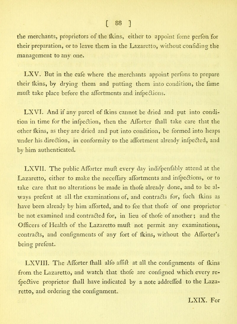 the merchants, proprietors of the Ikins, either to appoint fome perfon for their preparation, or to leave them in the Lazaretto, without confiding the management to any one. LXV. But in the cafe where the merchants appoint perfons to prepare their Ikins, by drying them and putting them into condition, the fame muft take place before the affortments and infpeftions. LX VI. And if any parcel of Ikins cannot be dried and put into condi- tion in time for the infpeftion, then the Afforter fhall take care that the other Ikins, as they are dried and put into condition, be formed into heaps tinder his direftion, in conformity to the affortment already infpefted, and by him authenticated. LXVII. The public Alforter muft every day indifpenfably attend at the Lazaretto, either to make the neceffary afiortments and infpeftions, or to take care that no alterations be made in thofe already done, and to be al- ways prefent at all the examinations of, and cont rafts for, fuch Ikins as have been already by him aftorted, and to fee that thofe of one proprietor be not examined and contrafted for, in lieu of thofe of another; and the Officers of Health of the Lazaretto muft not permit any examinations, contrafts, and confignments of any fort of Ikins, without the Afforter’s being prefent. LXVIII. The Afforter fhall alfo aflift at all the confignments of Ikins from the Lazaretto, and watch that thofe are configned which every re- fpeftive proprietor fhall have indicated by a note addrefled to the Laza- retto, and ordering the confignment. LXIX. For