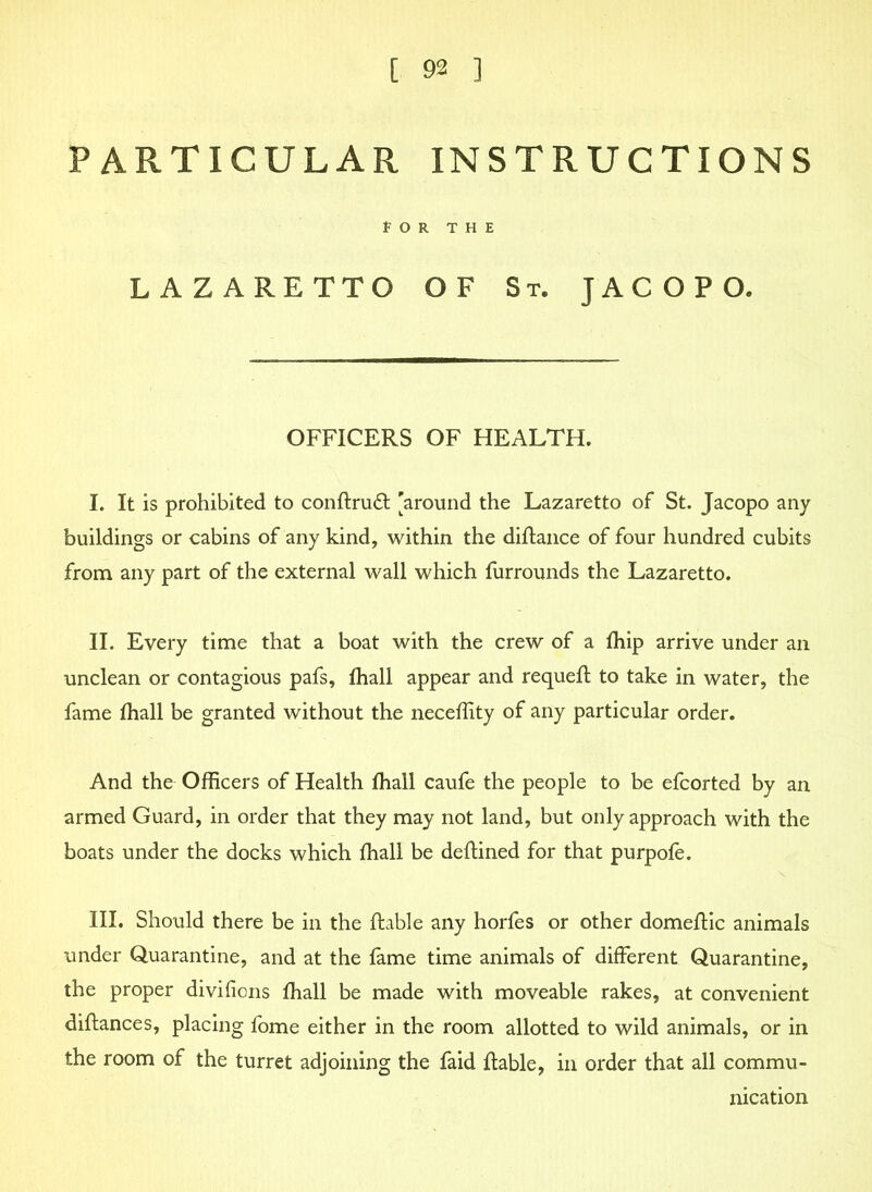 PARTICULAR INSTRUCTIONS fOR THE LAZARETTO OF St. JACOPO. OFFICERS OF HEALTH. I. It is prohibited to conflruft [around the Lazaretto of St. Jacopo any buildings or cabins of any kind, within the diflance of four hundred cubits from any part of the external wall which furrounds the Lazaretto. II. Every time that a boat with the crew of a fhip arrive under an unclean or contagious pafs, fhall appear and requefl to take in water, the fame fhall be granted without the neceflity of any particular order. And the Officers of Health fhall caufe the people to be efcorted by an armed Guard, in order that they may not land, but only approach with the boats under the docks which fhall be deftined for that purpofe. III. Should there be in the liable any horfes or other domeflic animals under Quarantine, and at the fame time animals of different Quarantine, the proper divifions fhall be made with moveable rakes, at convenient diflances, placing fome either in the room allotted to wild animals, or in the room of the turret adjoining the faid liable, in order that all commu- nication