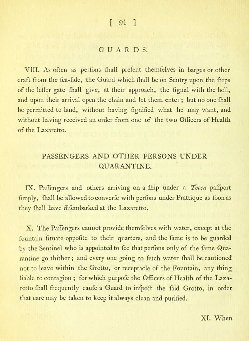 GUARDS. VIII. As often as perfons fhall prefent themfelves in barges or other craft from the fea-fide, the Guard which fhall be on Sentry upon the fteps of the lefler gate fhall give, at their approach, the lignal with the bell, and upon their arrival open the chain and let them enter ; but no one fhall be permitted to land, without having fignified what he may want, and without having received an order from one of the two Officers of Health of the Lazaretto. PASSENGERS AND OTHER PERSONS UNDER QUARANTINE. IX. Paffengers and others arriving on a fhip under a Tocca paffport limply, fhall be allowed to converfe with perfons under Prattique as foon as they fhall have difembarked at the Lazaretto. X. The Paffengers cannot provide themfelves with water, except at the fountain fituate oppofite to their quarters, and the fame is to be guarded by the Sentinel who is appointed to fee that perfons only of the fame Qua- rantine go thither ; and every one going to fetch water fhall be cautioned not to leave within the Grotto, or receptacle of the Fountain, any thing liable to contagion ; for which purpofe the Officers of Health of the Laza- retto fhall frequently caufe a Guard to infpedt the faid Grotto, in order that care may be taken to keep it always clean and purified. XI. When