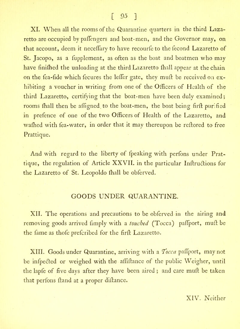 XI. When all the rooms of the Quarantine quarters in the third Laza- retto are occupied by paflengers and boat-men, and the Governor may, on that account, deem it neceflary to have recourfeto thefecond Lazaretto of St. Jacopo, as a fupplement, as often as the boat and boatmen who may have finifhed the unloading at the third Lazaretto (hall appear at the chain on the fea-fide which fecures the lefler gate, they mufi be received on ex- hibiting a voucher in writing from one of the Officers of Health of the third Lazaretto, certifying that the boat-men have been duly examined; rooms fhall then be afligned.to the boat-men, the boat being firft purified in prefence of one of the two Officers of Health of the Lazaretto, and waffied with fea-water, in order that it may thereupon be reftored to free Prattique. And with regard to the liberty of fpeaking with perfons under Prat- tique, the regulation of Article XXVII. in the particular Inftru&ions for the Lazaretto of St. Leopoldo fhall be obferved. GOODS UNDER QUARANTINE. XII. The operations and precautions to be obferved in the airing and removing goods arrived fimply with a touched (Tocca) paflport, muff be the fame as thofe prefcribed for the firft Lazaretto. XIIL Goods under Quarantine, arriving with a Tocca paflport, may not be infpefled or weighed with the afliftance of the public Weigher, until the lapfe of five days after they have been aired ; and care muft be taken that perfons ftand at a proper difiance. XIV. Neither