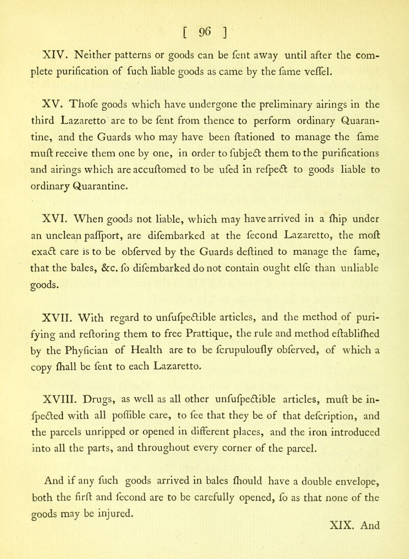 XIV. Neither patterns or goods can be fent away until after the com- plete purification of fuch liable goods as came by the fame veffel. XV. Thofe goods which have undergone the preliminary airings in the third Lazaretto are to be fent from thence to perform ordinary Quaran- tine, and the Guards who may have been ftationed to manage the fame muft receive them one by one, in order to fubjedt them to the purifications and airings which are accuftomed to be ufed in refpefl to goods liable to ordinary Quarantine. XVI. When goods not liable, which may have arrived in a fhip under an unclean paflport, are difembarked at the fecond Lazaretto, the moft exa£t care is to be obferved by the Guards deftined to manage the fame, that the bales, &c. fo difembarked do not contain ought elfe than unliable goods. XVII. With regard to unfufpeflible articles, and the method of puri- fying and reftoring them to free Prattique, the rule and method eftablifhed by the Phyfician of Health are to be fcrupuloully obferved, of which a copy fhall be fent to each Lazaretto. XVIII. Drugs, as well as all other unfufpe&ible articles, muft be in- fpe&ed with all poflible care, to fee that they be of that defcription, and the parcels unripped or opened in different places, and the iron introduced into all the parts, and throughout every corner of the parcel. And if any fuch goods arrived in bales fhould have a double envelope, both the firft and fecond are to be carefully opened, fo as that none of the goods may be injured. XIX. And