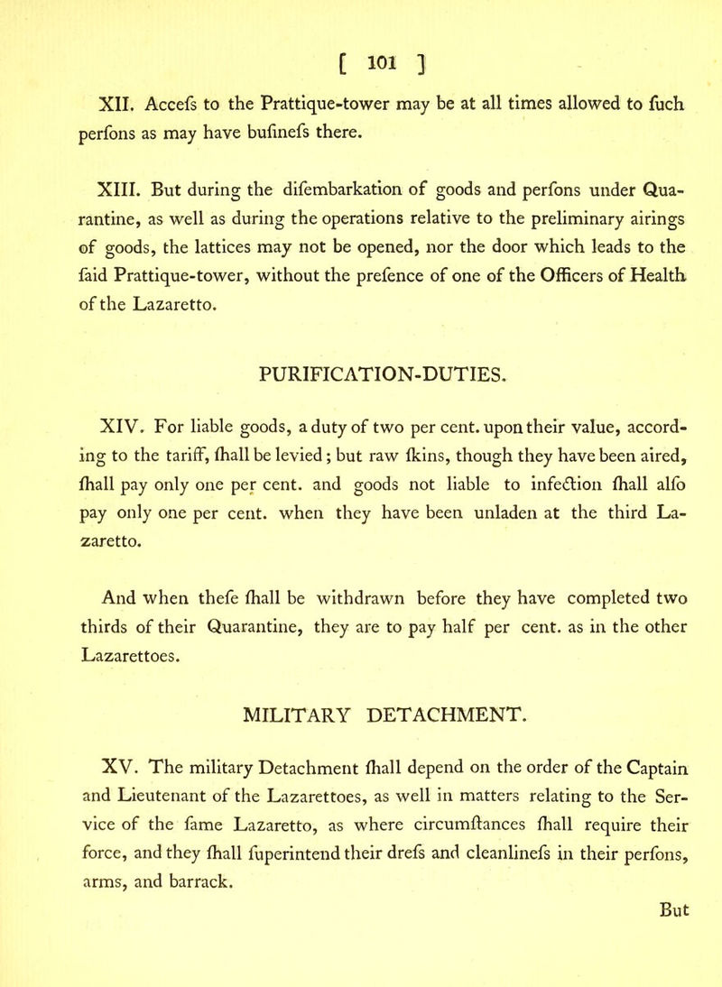 XII. Accefs to the Prattique-tower may be at all times allowed to fuch perfons as may have bulinefs there. XIII. But during the difembarkation of goods and perfons under Qua- rantine, as well as during the operations relative to the preliminary airings of goods, the lattices may not be opened, nor the door which leads to the faid Prattique-tower, without the prefence of one of the Officers of Health of the Lazaretto. PURIFICATION-DUTIES. XIV. For liable goods, a duty of two per cent, upon their value, accord- ing to the tariff, fhall be levied; but raw fkins, though they have been aired, fhall pay only one per cent, and goods not liable to infection fhall alfo pay only one per cent, when they have been unladen at the third La- zaretto. And when thefe fhall be withdrawn before they have completed two thirds of their Quarantine, they are to pay half per cent, as in the other Lazarettoes. MILITARY DETACHMENT. XV. The military Detachment fhall depend on the order of the Captain and Lieutenant of the Lazarettoes, as well in matters relating to the Ser- vice of the fame Lazaretto, as where circumffances fhall require their force, and they fhall fuperintend their drefs and cleanlinefs in their perfons, arms, and barrack. But