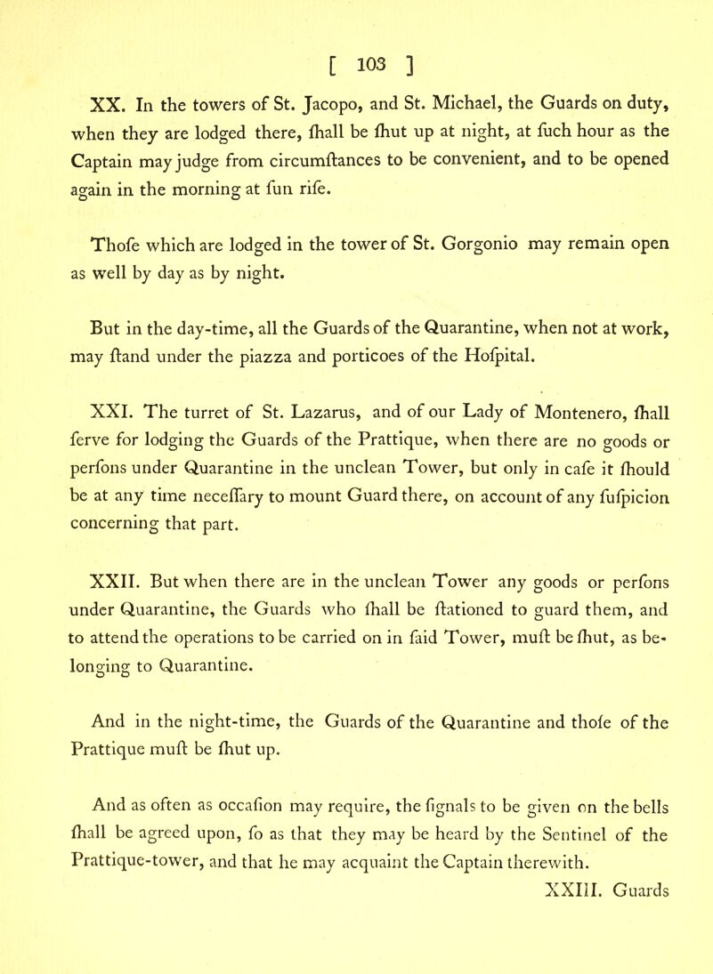 XX. In the towers of St. Jacopo, and St. Michael, the Guards on duty, when they are lodged there, fhall be fhut up at night, at fuch hour as the Captain may judge from circumftances to be convenient, and to be opened again in the morning at fun rife. Thofe which are lodged in the tower of St. Gorgonio may remain open as well by day as by night. But in the day-time, all the Guards of the Quarantine, when not at work, may ftand under the piazza and porticoes of the Hofpital. XXI. The turret of St. Lazarus, and of our Lady of Montenero, fhall ferve for lodging the Guards of the Prattique, when there are no goods or perfons under Quarantine in the unclean Tower, but only in cafe it fhould be at any time neceffary to mount Guard there, on account of any fulpicion concerning that part. XXII. But when there are in the unclean Tower any goods or perfons under Quarantine, the Guards who fhall be ftationed to guard them, and to attend the operations to be carried on in faid Tower, mufl be fhut, as be- longing to Quarantine. And in the night-time, the Guards of the Quarantine and thofe of the Prattique mufl: be fhut up. And as often as occafion may require, the fignals to be given on the bells fhall be agreed upon, fo as that they may be heard by the Sentinel of the Prattique-tower, and that he may acquaint the Captain therewith. XXIII. Guards