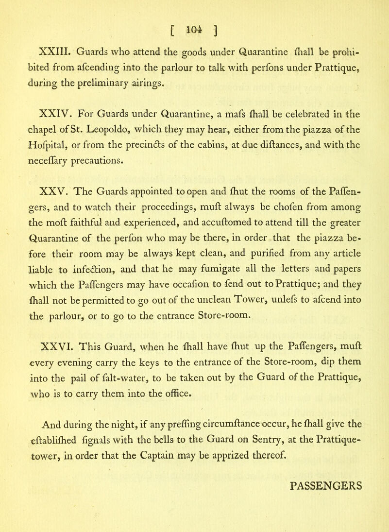 XXIII. Guards who attend the goods under Quarantine {hall be prohi- bited from afcending into the parlour to talk with perfons under Prattique, during the preliminary airings. XXIV. For Guards under Quarantine, a mafs fhall be celebrated in the chapel of St. Leopoldo, which they may hear, either from the piazza of the Holpital, or from the precinds of the cabins, at due diftances, and with the necefifary precautions. XXV. The Guards appointed to open and {hut the rooms of the Pafifen- gers, and to watch their proceedings, muft always be chofen from among the moft faithful and experienced, and accuftomed to attend till the greater Quarantine of the perfon who may be there, in order that the piazza be- fore their room may be always kept clean, and purified from any article liable to infedion, and that he may fumigate all the letters and papers which the Pafifengers may have occafion to fend out to Prattique; and they {hall not be permitted to go out of the unclean Tower, unlefs to afcend into the parlour, or to go to the entrance Store-room. XXVI. This Guard, when he {hall have {hut up the Pafifengers, muft every evening carry the keys to the entrance of the Store-room, dip them into the pail of falt-water, to be taken out by the Guard of the Prattique, who is to carry them into the office. And during the night, if any preffing circumftance occur, he {hall give the eftablilhed fignals with the bells to the Guard on Sentry, at the Prattique- tower, in order that the Captain may be apprized thereof. PASSENGERS