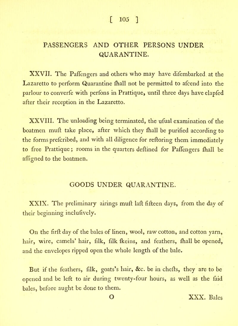 PASSENGERS AND OTHER PERSONS UNDER QUARANTINE. XXVII. The Paftengers and others who may have difembarked at the Lazaretto to perform Quarantine fhall not be permitted to afcend into the parlour to converfe with perfons in Prattique, until three days have elapfed after their reception in the Lazaretto. XXVIII. The unloading being terminated, the ufual examination of the boatmen muft take place, after which they fhall be purified according to the forms prefcribed, and with all diligence for reftoring them immediately to free Prattique; rooms in the quarters deftined for Paffengers fhall be afligned to the boatmen. GOODS UNDER QUARANTINE. XXIX. The preliminary airings muft laft fifteen days, from the day of their beginning inclufively. On the firft day of the bales of linen, wool, raw cotton, and cotton yarn, hair, wire, camels’ hair, filk, filk fkeins, and feathers, fhall be opened, and the envelopes ripped open the whole length of the bale. But if the feathers, filk, goats’s hair. See. be in chefts, they are to be opened and be left to air during twenty-four hours, as well as the faid bales, before aught be done to them. O XXX. Bales