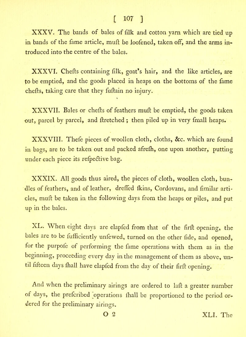 XXXV. The bands of bales of filk and cotton yarn which are tied up in bands of the fame article, mufl be loofened, taken off, and the arms in- troduced into the centre of the bales. XXXVI. Chefts containing (ilk, goat’s hair, and the like articles, are to be emptied, and the goods placed in heaps on the bottoms of the fame chefts, taking care that they fuftain no injury. XXXVII. Bales or chefts of feathers muft be emptied, the goods taken out, parcel by parcel, and ftretched ; then piled up in very fmall heaps. XXXVIII. Thefe pieces of woollen cloth, cloths, &c. which are found in bags, are to be taken out and packed afrefh, one upon another, putting under each piece its refpe&ive bag. XXXIX. All goods thus aired, the pieces of cloth, woollen cloth, bun- dles of feathers, and of leather, drefled (kins, Cordovans, and fimilar arti- cles, mud; be taken in the following days from the heaps or piles, and put up in the bales. XL. When eight days are elapfed from that of the firft opening, the bales are to be fufficiently unfewed, turned on the other fide, and opened, for the purpofe of performing the fame operations with them as in the beginning, proceeding every day in the management of them as above, un- til fifteen days fhall have elapfed from the day of their firfi: opening. And when the preliminary airings are ordered to laft a greater number of days, the prefcribed operations fhall be proportioned to the period or- dered for the preliminary airings. O 2 XLI. The