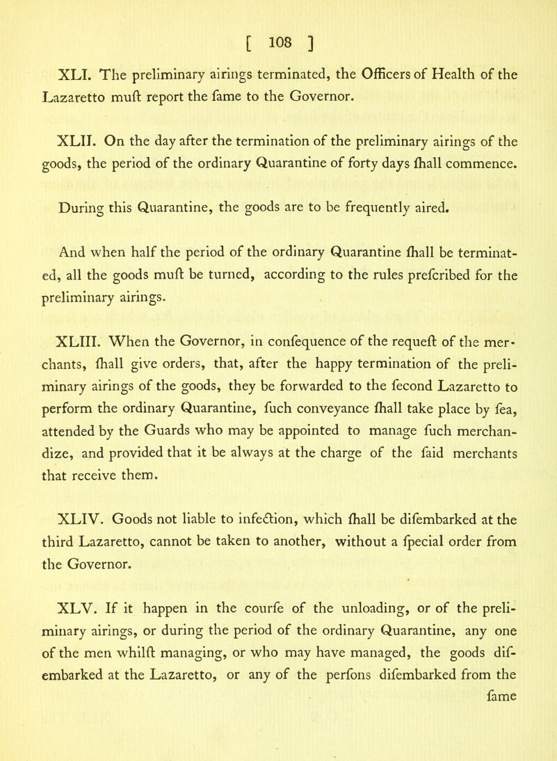 XLI. The preliminary airings terminated, the Officers of Health of the Lazaretto muft report the fame to the Governor. XLIJ. On the day after the termination of the preliminary airings of the goods, the period of the ordinary Quarantine of forty days ffiall commence. During this Quarantine, the goods are to be frequently aired. And when half the period of the ordinary Quarantine fhall be terminat- ed, all the goods mud: be turned, according to the rules prefcribed for the preliminary airings. XLIII. When the Governor, in confequence of the requeft of the mer* chants, fhall give orders, that, after the happy termination of the preli- minary airings of the goods, they be forwarded to the fecond Lazaretto to perform the ordinary Quarantine, fuch conveyance fhall take place by fea, attended by the Guards who may be appointed to manage fuch merchan- dize, and provided that it be always at the charge of the faid merchants that receive them. XLIV. Goods not liable to infection, which fhall be difembarked at the third Lazaretto, cannot be taken to another, without a fpecial order from the Governor. XLV. If it happen in the courfe of the unloading, or of the preli- minary airings, or during the period of the ordinary Quarantine, any one of the men whilft managing, or who may have managed, the goods dif- embarked at the Lazaretto, or any of the perfons difembarked from the fame