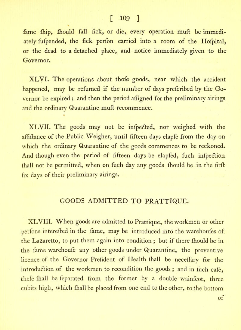 fame fhip, fhould fall fick, or die, every operation mud: be immedi- ately fufpended, the fick perfon carried into a room of the Hofpital, or the dead to a detached place, and notice immediately given to the Governor. XLVI. The operations about thofe goods, near which the accident happened, may be refumed if the number of days prefcribed by the Go- vernor be expired ; and then the period afligned for the preliminary airings and the ordinary Quarantine muft recommence. XLVII. The goods may not be infpeCted, nor weighed with the affiftance of the Public Weigher, until fifteen days elapfe from the day on which the ordinary Quarantine of the goods commences to be reckoned. And though even the period of fifteen days be elapfed, fuch infpeCtion fhall not be permitted, when on fuch day any goods fhould be in the firfl fix days of their preliminary airings. GOODS ADMITTED TO PRATTIQUE. XLVIII. When goods are admitted to Prattique, the workmen or other perfons interefted in the fame, may be introduced into the warehoufes of the Lazaretto, to put them again into condition ; but if there fhould be in the fame warehoufe any other goods under Quarantine, the preventive licence of the Governor Prefident of Health fhall be neceffary for the introduction of the workmen to recondition the goods ; and in fuch cafe, thefe fhall be feparated from the former by a double wainfcot, three cubits high, which fhall be placed from one end to the other, to the bottom of