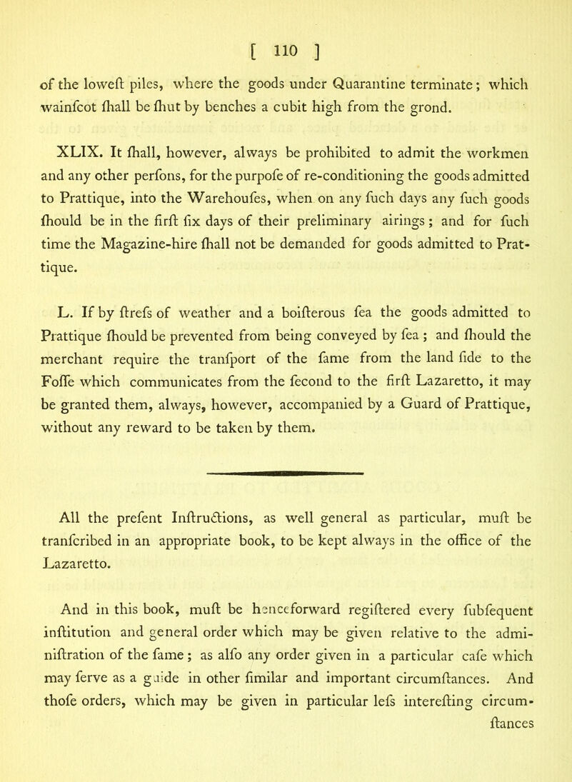 of the loweft piles, where the goods under Quarantine terminate; which wainfcot fhall be fhut by benches a cubit high from the grond. XLIX. It fhall, however, always be prohibited to admit the workmen and any other perfons, for the purpofe of re-conditioning the goods admitted to Prattique, into the Warehoufes, when on any fuch days any fuch goods fhould be in the firft fix days of their preliminary airings; and for fuch time the Magazine-hire fhall not be demanded for goods admitted to Prat- tique. L. If by flrefs of weather and a boifterous fea the goods admitted to Prattique fhould be prevented from being conveyed by fea ; and fhould the merchant require the tranfport of the fame from the land fide to the Foffe which communicates from the fecond to the firft Lazaretto, it may be granted them, always, however, accompanied by a Guard of Prattique, without any reward to be taken by them. All the prefent Inftrudlions, as well general as particular, muff be tranfcribed in an appropriate book, to be kept always in the office of the Lazaretto. And in this book, muft be henceforward regiftered every fubfequent inflitution and general order which may be given relative to the admi- niftration of the fame; as alfo any order given in a particular cafe which may ferve as a guide in other fimilar and important circumftances. And thofe orders, which may be given in particular lefs interefting circum- fiiances